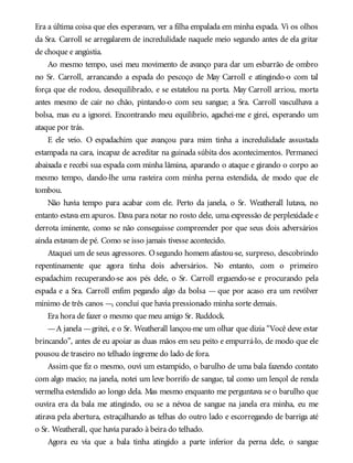 Era a última coisa que eles esperavam, ver a filha empalada em minha espada. Vi os olhos
da Sra. Carroll se arregalarem de incredulidade naquele meio segundo antes de ela gritar
de choque e angústia.
Ao mesmo tempo, usei meu movimento de avanço para dar um esbarrão de ombro
no Sr. Carroll, arrancando a espada do pescoço de May Carroll e atingindo-o com tal
força que ele rodou, desequilibrado, e se estatelou na porta. May Carroll arriou, morta
antes mesmo de cair no chão, pintando-o com seu sangue; a Sra. Carroll vasculhava a
bolsa, mas eu a ignorei. Encontrando meu equilíbrio, agachei-me e girei, esperando um
ataque por trás.
E ele veio. O espadachim que avançou para mim tinha a incredulidade assustada
estampada na cara, incapaz de acreditar na guinada súbita dos acontecimentos. Permaneci
abaixada e recebi sua espada com minha lâmina, aparando o ataque e girando o corpo ao
mesmo tempo, dando-lhe uma rasteira com minha perna estendida, de modo que ele
tombou.
Não havia tempo para acabar com ele. Perto da janela, o Sr. Weatherall lutava, no
entanto estava em apuros. Dava para notar no rosto dele, uma expressão de perplexidade e
derrota iminente, como se não conseguisse compreender por que seus dois adversários
ainda estavam de pé. Como se isso jamais tivesse acontecido.
Ataquei um de seus agressores. Osegundo homem afastou-se, surpreso, descobrindo
repentinamente que agora tinha dois adversários. No entanto, com o primeiro
espadachim recuperando-se aos pés dele, o Sr. Carroll erguendo-se e procurando pela
espada e a Sra. Carroll enfim pegando algo da bolsa — que por acaso era um revólver
mínimo de três canos —, concluí que havia pressionado minha sorte demais.
Era hora de fazer o mesmo que meu amigo Sr. Ruddock.
—A janela —gritei, e o Sr. Weatherall lançou-me um olhar que dizia “Você deve estar
brincando”, antes de eu apoiar as duas mãos em seu peito e empurrá-lo, de modo que ele
pousou de traseiro no telhado íngreme do lado de fora.
Assim que fiz o mesmo, ouvi um estampido, o barulho de uma bala fazendo contato
com algo macio; na janela, notei um leve borrifo de sangue, tal como um lençol de renda
vermelha estendido ao longo dela. Mas mesmo enquanto me perguntava se o barulho que
ouvira era da bala me atingindo, ou se a névoa de sangue na janela era minha, eu me
atirava pela abertura, estraçalhando as telhas do outro lado e escorregando de barriga até
o Sr. Weatherall, que havia parado à beira do telhado.
Agora eu via que a bala tinha atingido a parte inferior da perna dele, o sangue
 