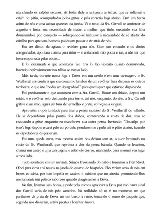 manchando os calções escuros. As botas dele arranhavam as telhas, que se soltavam e
caíam no pátio, acompanhadas pelos gritos e pela correria logo abaixo. Ouvi um berro
acima de nós e uma cabeça apareceu na janela. Vi o rosto da Sra. Carroll se contorcer de
angústia e fúria, sua necessidade de matar a mulher que tinha executado sua filha
dominando-a por completo — sobrepondo-se inclusive à necessidade de se afastar do
caixilho para que seus homens pudessem passar e vir atrás de nós.
Em vez disso, ela agitava o revólver para nós. Com um rosnado e os dentes
arreganhados, apontava a arma para mim —e certamente não podia errar, a não ser que
fosse empurrada pelas costas...
E foi exatamente o que aconteceu. Seu tiro foi tão violento quanto desnorteado,
batendo inofensivamente nas telhas ao nosso lado.
Mais tarde, durante nossa fuga a Dover em um cavalo e em uma carruagem, o Sr.
Weatherall me contaria que era comum o tambor de um revólver fazer disparar os outros
tambores, e que isto “podia ser desagradável” para quem quer que estivesse disparando.
Foi precisamente o que aconteceu com a Sra. Carroll. Houve um chiado, depois um
estalo, e o revólver veio deslizando pela torre, até nós, enquanto, do alto, a Sra. Carroll
gritava e sua mão, agora em tons de vermelho e preto, começava a sangrar.
Aproveitei a oportunidade para tirar a perna saudável do Sr. Weatherall do telhado.
Ele se dependurou pelas pontas dos dedos, contorcendo o rosto de dor, mas se
recusando a gritar enquanto eu manobrava sua outra perna, berrando: “Desculpe por
isso”; logo depois escalei pelo corpo dele, pendurei-me e pulei até o pátio abaixo, fazendo
os espectadores dispersarem.
Foi uma queda curta, mas mesmo assim nos deixou sem ar, o suor brotando no
rosto do Sr. Weatherall, que reprimia a dor da perna baleada. Quando se levantou,
chamei um cavalo e uma carruagem, e então ele correu, mancando, para assumir seu lugar
a meu lado.
Tudo aconteceu em um instante. Saímos trovejando do pátio e tomamos a Fleet Street.
Olhei para cima e vi rostos na janela do quarto de hóspedes. Eles viriam atrás de nós em
breve, eu sabia, por isso impelia os cavalos o máximo que me atrevia, prometendo-lhes
mentalmente um petisco saboroso quando chegássemos a Dover.
No fim, levamos seis horas, e pude pelo menos agradecer a Deus por não haver sinal
dos Carroll atrás de nós pelo caminho. Na realidade, só os vi no momento em que
partíamos da praia de Dover em um barco a remo, tomando o rumo do paquete que,
segundo nos disseram, estava prestes a levantar âncora.
 
