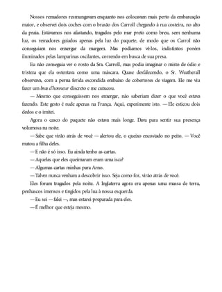 Nossos remadores resmungavam enquanto nos colocavam mais perto da embarcação
maior, e observei dois coches com o brasão dos Carroll chegando à rua costeira, no alto
da praia. Estávamos nos afastando, tragados pelo mar preto como breu, sem nenhuma
luz, os remadores guiados apenas pela luz do paquete, de modo que os Carrol não
conseguiam nos enxergar da margem. Mas podíamos vê-los, indistintos porém
iluminados pelas lamparinas oscilantes, correndo em busca de sua presa.
Eu não conseguia ver o rosto da Sra. Carroll, mas podia imaginar o misto de ódio e
tristeza que ela ostentava como uma máscara. Quase desfalecendo, o Sr. Weatherall
observava, com a perna ferida escondida embaixo de cobertores de viagem. Ele me viu
fazer um bras d’honneur discreto e me cutucou.
— Mesmo que conseguissem nos enxergar, não saberiam dizer o que você estava
fazendo. Este gesto é rude apenas na França. Aqui, experimente isto. — Ele esticou dois
dedos e o imitei.
Agora o casco do paquete não estava mais longe. Dava para sentir sua presença
volumosa na noite.
— Sabe que virão atrás de você — alertou ele, o queixo encostado no peito. — Você
matou a filha deles.
—E não é só isso. Eu ainda tenho as cartas.
—Aquelas que eles queimaram eram uma isca?
—Algumas cartas minhas para Arno.
—Talvez nunca venham a descobrir isso. Seja como for, virão atrás de você.
Eles foram tragados pela noite. A Inglaterra agora era apenas uma massa de terra,
penhascos imensos e tingidos pela lua à nossa esquerda.
—Eu sei —falei —, mas estarei preparada para eles.
—É melhor que esteja mesmo.
 