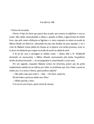 9de abril de 1788
—Preciso de sua ajuda.
Chovia. O tipo de chuva que parece faca na pele; que esmurra as pálpebras e soca as
costas. Meu cabelo estava grudado à cabeça e, quando eu falava, a água brotava de minha
boca, mas pelo menos disfarçava as lágrimas e o muco enquanto eu estava na escada da
Maison Royale em Saint-Cyr, esforçando-me para não desabar de pura exaustão, e via o
rosto de Madame Levene pálido do choque ao se deparar com minha presença, como se
eu fosse um fantasma que surgira na escada da escola na calada da noite.
E de pé ali, com a carruagem às minhas costas — dentro dela o Sr. Weatherall
dormindo ou inconsciente, e Hélène olhando ansiosamente pela janela, boquiaberta
através da chuva torrencial —, eu me perguntava se estava fazendo a coisa certa.
Por um segundo, enquanto Madame Levene me observava, pensei que ela podia
simplesmente mandar-me ao inferno por todos os problemas que criei e bater a porta na
minha cara. E se assim o fizesse, quem poderia culpá-la?
—Não tenho mais para onde ir —falei. —Por favor, ajude-me.
Ela não bateu a porta na minha cara. Disse:
—Minha querida, é claro.
E eu caí em seus braços, quase morta de cansaço.
 