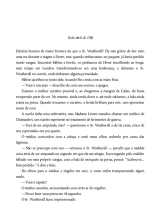 10de abril de 1788
Existiria homem de maior bravura do que o Sr. Weatherall? Ele não gritou de dor nem
uma vez durante a viagem a Dover, mas quando embarcamos no paquete, já havia perdido
muito sangue. Encontrei Hélène a bordo, os penhascos de Dover encolhendo ao longe,
meu tempo em Londres transformando-se em uma lembrança, e deitamos o Sr.
Weatherall no convés, onde tínhamos alguma privacidade.
Hélène ajoelhou-se junto dele, tocando-lhe a testa com as mãos frias.
—Você é um anjo —disse-lhe ele com um sorriso, e apagou.
Fizemos o melhor curativo possível e, ao chegarmos à margem de Calais, ele havia
recuperado parte da cor. No entanto, ainda sentia dores e, até onde sabíamos, a bala ainda
estava na perna. Quando trocamos o curativo, a ferida brilhava para nós, sem apresentar
sinais de cura.
A escola tinha uma enfermeira, mas Madame Levene mandou chamar um médico de
Châteaufort, um sujeito experiente no tratamento de ferimentos de guerra.
—Terá de ser amputada, não? —questionou o Sr. Weatherall a ele da cama, cinco de
nós espremidos em seu quarto.
O médico concordou com a cabeça e senti meus olhos ardendo por causa das
lágrimas.
— Não se preocupe com isso — retrucou o Sr. Weatherall —, percebi que a maldita
coisa teria de ser amputada no segundo em que ela me atingiu. Escorregando pelo maldito
telhado em meu próprio sangue, com a bala de mosquete na perna, pensei: “Acabou-se...
Está perdido.” E dito e feito.
Ele olhou para o médico e engoliu em seco, o rosto enfim transparecendo algum
medo.
—Você é rápido?
Omédico assentiu, acrescentando com certo ar de orgulho:
—Posso fazer uma perna em 44segundos.
OSr. Weatherall ficou impressionado.
 