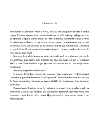2de maio de 1788
Para manter as aparências, voltei à escola, onde eu era um grande mistério a minhas
colegas de turma, as quais foram informadas de que eu tinha sido segregada por motivos
disciplinares. Naqueles últimos meses, eu seria a aluna mais comentada da escola, objeto
de mais boatos e falatório do que me importa mencionar: ouvi o boato de que eu havia
me envolvido com um cavalheiro de má reputação (falso); que eu tinha dado à luz (falso);
ou que tinha partido para passar minhas noites jogando nos bares das docas (ora, sim, fiz
isso, uma ou duas vezes).
Nenhuma delas adivinhou que eu estivera tentando localizar um homem que um dia
fora contratado para matar a mim e mamãe; que havia retornado com um Sr. Weatherall
ferido e uma Hélène devotada e que agora nós três morávamos no chalé do jardineiro
com Jacques.
Não, ninguém jamais adivinhara isto.
Li as cartas de Haytham Kenway mais uma vez e então, um dia, escrevi a Jennifer Scott.
Contei-lhe o quanto eu lamentava. E me “apresentei”, falando-lhe de minha vida em casa,
de Arno, meu amado, e de como eu deveria afastá-lo dos Assassinos e trazê-lo para os
Templários.
E naturalmente discuti as cartas de Haytham e mencionei como as palavras dele me
comoveram. Disse-lhe que faria tudo que pudesse para promover a paz entre nossas duas
doutrinas, porque Jennifer tinha razão e Haytham também: houve mortes demais e isso
precisava parar.
 