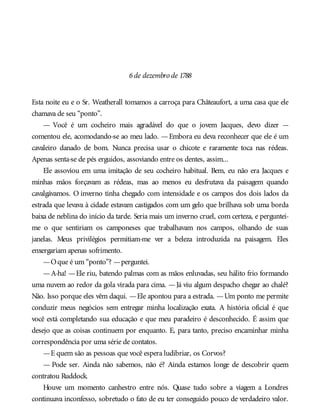 6de dezembro de 1788
Esta noite eu e o Sr. Weatherall tomamos a carroça para Châteaufort, a uma casa que ele
chamava de seu “ponto”.
— Você é um cocheiro mais agradável do que o jovem Jacques, devo dizer —
comentou ele, acomodando-se ao meu lado. —Embora eu deva reconhecer que ele é um
cavaleiro danado de bom. Nunca precisa usar o chicote e raramente toca nas rédeas.
Apenas senta-se de pés erguidos, assoviando entre os dentes, assim...
Ele assoviou em uma imitação de seu cocheiro habitual. Bem, eu não era Jacques e
minhas mãos forçavam as rédeas, mas ao menos eu desfrutava da paisagem quando
cavalgávamos. O inverno tinha chegado com intensidade e os campos dos dois lados da
estrada que levava à cidade estavam castigados com um gelo que brilhava sob uma borda
baixa de neblina do início da tarde. Seria mais um inverno cruel, com certeza, e perguntei-
me o que sentiriam os camponeses que trabalhavam nos campos, olhando de suas
janelas. Meus privilégios permitiam-me ver a beleza introduzida na paisagem. Eles
enxergariam apenas sofrimento.
—Oque é um “ponto”? —perguntei.
—A-ha! —Ele riu, batendo palmas com as mãos enluvadas, seu hálito frio formando
uma nuvem ao redor da gola virada para cima. —Já viu algum despacho chegar ao chalé?
Não. Isso porque eles vêm daqui. —Ele apontou para a estrada. —Um ponto me permite
conduzir meus negócios sem entregar minha localização exata. A história oficial é que
você está completando sua educação e que meu paradeiro é desconhecido. É assim que
desejo que as coisas continuem por enquanto. E, para tanto, preciso encaminhar minha
correspondência por uma série de contatos.
—E quem são as pessoas que você espera ludibriar, os Corvos?
— Pode ser. Ainda não sabemos, não é? Ainda estamos longe de descobrir quem
contratou Ruddock.
Houve um momento canhestro entre nós. Quase tudo sobre a viagem a Londres
continuava inconfesso, sobretudo o fato de eu ter conseguido pouco de verdadeiro valor.
 