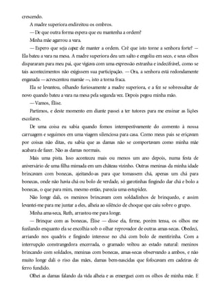 crescendo.
A madre superiora endireitou os ombros.
—De que outra forma espera que eu mantenha a ordem?
Minha mãe agarrou a vara.
—Espero que seja capaz de manter a ordem. Crê que isto torne a senhora forte? —
Ela bateu a vara na mesa. A madre superiora deu um salto e engoliu em seco, e seus olhos
dispararam para meu pai, que vigiava com uma expressão estranha e indecifrável, como se
tais acontecimentos não exigissem sua participação. —Ora, a senhora está redondamente
enganada —acrescentou mamãe —, isto a torna fraca.
Ela se levantou, olhando furiosamente a madre superiora, e a fez se sobressaltar de
novo quando bateu a vara na mesa pela segunda vez. Depois pegou minha mão.
—Vamos, Élise.
Partimos, e deste momento em diante passei a ter tutores para me ensinar as lições
escolares.
De uma coisa eu sabia quando fomos intempestivamente do convento à nossa
carruagem e seguimos em uma viagem silenciosa para casa. Como meus pais se eriçavam
por coisas não ditas, eu sabia que as damas não se comportavam como minha mãe
acabara de fazer. Não as damas normais.
Mais uma pista. Isso aconteceu mais ou menos um ano depois, numa festa de
aniversário de uma filha mimada em um château vizinho. Outras meninas da minha idade
brincavam com bonecas, ajeitando-as para que tomassem chá, apenas um chá para
bonecas, onde não havia chá ou bolo de verdade, só garotinhas fingindo dar chá e bolo a
bonecas, o que para mim, mesmo então, parecia uma estupidez.
Não longe dali, os meninos brincavam com soldadinhos de brinquedo, e assim
levantei-me para me juntar a eles, alheia ao silêncio de choque que caiu sobre o grupo.
Minha ama-seca, Ruth, arrastou-me para longe.
— Brinque com as bonecas, Élise — disse ela, firme, porém tensa, os olhos me
fuzilando enquanto ela se encolhia sob o olhar reprovador de outras amas-secas. Obedeci,
arriando nos quadris e fingindo interesse no chá com bolo de mentirinha. Com a
interrupção constrangedora encerrada, o gramado voltou ao estado natural: meninos
brincando com soldados, meninas com bonecas, amas-secas observando a ambos, e não
muito longe dali o riso das mães, damas bem-nascidas que fofocavam em cadeiras de
ferro fundido.
Olhei as damas falando da vida alheia e as enxerguei com os olhos de minha mãe. E
 