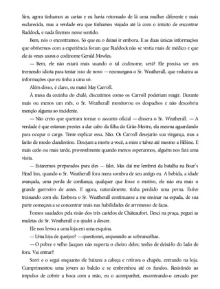 Sim, agora tínhamos as cartas e eu havia retornado de lá uma mulher diferente e mais
esclarecida, mas a verdade era que tínhamos viajado até lá com o intuito de encontrar
Ruddock, e nada fizemos nesse sentido.
Bem, nós o encontramos. Só que eu o deixei ir embora. E as duas únicas informações
que obtivemos com a experiência foram que Ruddock não se vestia mais de médico e que
ele às vezes usava o codinome Gerald Mowles.
— Bem, ele não estará mais usando o tal codinome, será? Ele precisa ser um
tremendo idiota para tentar isso de novo —resmungava o Sr. Weatherall, que reduzira as
informações que eu tinha a uma só.
Além disso, é claro, eu matei May Carroll.
À mesa da cozinha do chalé, discutimos como os Carroll poderiam reagir. Durante
mais ou menos um mês, o Sr. Weatherall monitorou os despachos e não descobriu
menção alguma ao incidente.
— Não creio que queiram tornar o assunto oficial — dissera o Sr. Weatherall. — A
verdade é que estavam prestes a dar cabo da filha do Grão-Mestre, ela mesma aguardando
para ocupar o cargo. Tente explicar essa. Não. Os Carroll desejarão sua vingança, mas a
farão de modo clandestino. Desejam a morte a você, a mim e talvez até mesmo a Hélène. E
mais cedo ou mais tarde, provavelmente quando menos esperarmos, alguém nos fará uma
visita.
—Estaremos preparados para eles — falei. Mas daí me lembrei da batalha na Boar’s
Head Inn, quando o Sr. Weatherall fora mera sombra de seu antigo eu. A bebida, a idade
avançada, uma perda de confiança; qualquer que fosse o motivo, ele não era mais o
grande guerreiro de antes. E agora, naturalmente, tinha perdido uma perna. Estive
treinando com ele. Embora o Sr. Weatherall continuasse a me ensinar na espada, de sua
parte começava a se concentrar mais nas habilidades de arremesso de facas.
Fomos saudados pela visão dos três castelos de Châteaufort. Desci na praça, peguei as
muletas do Sr. Weatherall e o ajudei a descer.
Ele nos levou a uma loja em uma esquina.
—Uma loja de queijos? —questionei, arqueando as sobrancelhas.
—O pobre e velho Jacques não suporta o cheiro deles; tenho de deixá-lo do lado de
fora. Vai entrar?
Sorri e o segui enquanto ele baixava a cabeça e retirava o chapéu, entrando na loja.
Cumprimentou uma jovem ao balcão e se embrenhou até os fundos. Resistindo ao
impulso de cobrir a boca com a mão, eu o acompanhei, encontrando-o cercado por
 