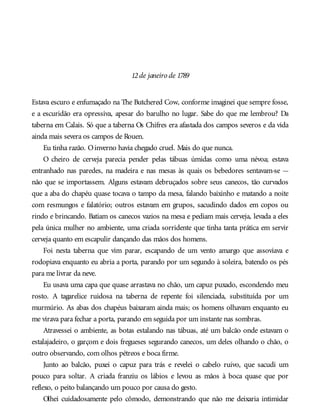 12de janeiro de 1789
Estava escuro e enfumaçado na The Butchered Cow, conforme imaginei que sempre fosse,
e a escuridão era opressiva, apesar do barulho no lugar. Sabe do que me lembrou? Da
taberna em Calais. Só que a taberna Os Chifres era afastada dos campos severos e da vida
ainda mais severa os campos de Rouen.
Eu tinha razão. Oinverno havia chegado cruel. Mais do que nunca.
O cheiro de cerveja parecia pender pelas tábuas úmidas como uma névoa; estava
entranhado nas paredes, na madeira e nas mesas às quais os bebedores sentavam-se —
não que se importassem. Alguns estavam debruçados sobre seus canecos, tão curvados
que a aba do chapéu quase tocava o tampo da mesa, falando baixinho e matando a noite
com resmungos e falatório; outros estavam em grupos, sacudindo dados em copos ou
rindo e brincando. Batiam os canecos vazios na mesa e pediam mais cerveja, levada a eles
pela única mulher no ambiente, uma criada sorridente que tinha tanta prática em servir
cerveja quanto em escapulir dançando das mãos dos homens.
Foi nesta taberna que vim parar, escapando de um vento amargo que assoviava e
rodopiava enquanto eu abria a porta, parando por um segundo à soleira, batendo os pés
para me livrar da neve.
Eu usava uma capa que quase arrastava no chão, um capuz puxado, escondendo meu
rosto. A tagarelice ruidosa na taberna de repente foi silenciada, substituída por um
murmúrio. As abas dos chapéus baixaram ainda mais; os homens olhavam enquanto eu
me virava para fechar a porta, parando em seguida por um instante nas sombras.
Atravessei o ambiente, as botas estalando nas tábuas, até um balcão onde estavam o
estalajadeiro, o garçom e dois fregueses segurando canecos, um deles olhando o chão, o
outro observando, com olhos pétreos e boca firme.
Junto ao balcão, puxei o capuz para trás e revelei o cabelo ruivo, que sacudi um
pouco para soltar. A criada franziu os lábios e levou as mãos à boca quase que por
reflexo, o peito balançando um pouco por causa do gesto.
Olhei cuidadosamente pelo cômodo, demonstrando que não me deixaria intimidar
 