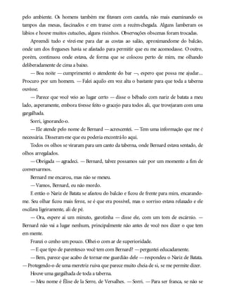pelo ambiente. Os homens também me fitavam com cautela, não mais examinando os
tampos das mesas, fascinados e em transe com a recém-chegada. Alguns lamberam os
lábios e houve muitos cutucões, alguns risinhos. Observações obscenas foram trocadas.
Apreendi tudo e virei-me para dar as costas ao salão, aproximandome do balcão,
onde um dos fregueses havia se afastado para permitir que eu me acomodasse. O outro,
porém, continuou onde estava, de forma que se colocou perto de mim, me olhando
deliberadamente de cima a baixo.
— Boa noite — cumprimentei o atendente do bar —, espero que possa me ajudar...
Procuro por um homem. —Falei aquilo em voz alta o bastante para que toda a taberna
ouvisse.
— Parece que você veio ao lugar certo — disse o bêbado com nariz de batata a meu
lado, asperamente, embora tivesse feito o gracejo para todos ali, que trovejaram com uma
gargalhada.
Sorri, ignorando-o.
—Ele atende pelo nome de Bernard —acrescentei. —Tem uma informação que me é
necessária. Disseram-me que eu poderia encontrá-lo aqui.
Todos os olhos se viraram para um canto da taberna, onde Bernard estava sentado, de
olhos arregalados.
—Obrigada —agradeci. —Bernard, talvez possamos sair por um momento a fim de
conversarmos.
Bernard me encarou, mas não se mexeu.
—Vamos, Bernard, eu não mordo.
E então o Nariz de Batata se afastou do balcão e ficou de frente para mim, encarando-
me. Seu olhar ficou mais feroz, se é que era possível, mas o sorriso estava relaxado e ele
oscilava ligeiramente, ali de pé.
— Ora, espere aí um minuto, garotinha — disse ele, com um tom de escárnio. —
Bernard não vai a lugar nenhum, principalmente não antes de você nos dizer o que tem
em mente.
Franzi o cenho um pouco. Olhei-o com ar de superioridade.
—E que tipo de parentesco você tem com Bernard? —perguntei educadamente.
—Bem, parece que acabo de tornar-me guardião dele —respondeu o Nariz de Batata.
—Protegendo-o de uma meretriz ruiva que parece muito cheia de si, se me permite dizer.
Houve uma gargalhada de toda a taberna.
—Meu nome é Élise de la Serre, de Versalhes. —Sorri. —Para ser franca, se não se
 