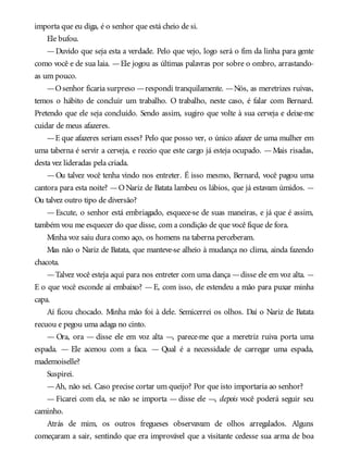 importa que eu diga, é o senhor que está cheio de si.
Ele bufou.
—Duvido que seja esta a verdade. Pelo que vejo, logo será o fim da linha para gente
como você e de sua laia. —Ele jogou as últimas palavras por sobre o ombro, arrastando-
as um pouco.
—Osenhor ficaria surpreso —respondi tranquilamente. —Nós, as meretrizes ruivas,
temos o hábito de concluir um trabalho. O trabalho, neste caso, é falar com Bernard.
Pretendo que ele seja concluído. Sendo assim, sugiro que volte à sua cerveja e deixe-me
cuidar de meus afazeres.
—E que afazeres seriam esses? Pelo que posso ver, o único afazer de uma mulher em
uma taberna é servir a cerveja, e receio que este cargo já esteja ocupado. —Mais risadas,
desta vez lideradas pela criada.
—Ou talvez você tenha vindo nos entreter. É isso mesmo, Bernard, você pagou uma
cantora para esta noite? —O Nariz de Batata lambeu os lábios, que já estavam úmidos. —
Ou talvez outro tipo de diversão?
— Escute, o senhor está embriagado, esquece-se de suas maneiras, e já que é assim,
também vou me esquecer do que disse, com a condição de que você fique de fora.
Minha voz saiu dura como aço, os homens na taberna perceberam.
Mas não o Nariz de Batata, que manteve-se alheio à mudança no clima, ainda fazendo
chacota.
—Talvez você esteja aqui para nos entreter com uma dança —disse ele em voz alta. —
E o que você esconde aí embaixo? —E, com isso, ele estendeu a mão para puxar minha
capa.
Aí ficou chocado. Minha mão foi à dele. Semicerrei os olhos. Daí o Nariz de Batata
recuou e pegou uma adaga no cinto.
— Ora, ora — disse ele em voz alta —, parece-me que a meretriz ruiva porta uma
espada. — Ele acenou com a faca. — Qual é a necessidade de carregar uma espada,
mademoiselle?
Suspirei.
—Ah, não sei. Caso precise cortar um queijo? Por que isto importaria ao senhor?
— Ficarei com ela, se não se importa — disse ele —, depois você poderá seguir seu
caminho.
Atrás de mim, os outros fregueses observavam de olhos arregalados. Alguns
começaram a sair, sentindo que era improvável que a visitante cedesse sua arma de boa
 