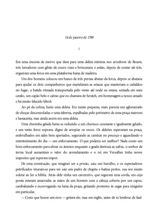 14de janeiro de 1789
i
Em uma encosta de morro que dava para uma aldeia mínima nos arredores de Rouen,
três lavradores com gibão de couro riam e brincavam; e então, depois de contar até três,
ergueram uma forca em uma plataforma baixa de madeira.
Um dos homens colocou um banco de três pernas abaixo da forca, depois se abaixou
para ajudar os dois companheiros que martelavam as estacas que manteriam o cadafalso
no lugar, a batida ritmada transportada pelo vento até onde eu estava, sentada em meu
cavalo, um capão belo e calmo que eu chamava de Scratch, em homenagem a nosso amado
e há muito falecido lébrel.
Ao pé da colina, havia uma aldeia. Era muito pequena, mais parecia um aglomerado
de choças desconsoladas e uma taberna, espalhadas pelo perímetro de uma praça marrom
e lamacenta, mas ainda assim era uma aldeia.
Uma chuvinha gelada havia se reduzido a um chuvisco constante e igualmente gelado,
e um vento feroz soprava, digno de arrepiar os ossos. Os aldeões esperavam na praça,
embrulhados em xales bem apertados, segurando as camisas no pescoço e aguardando o
entretenimento do dia — um enforcamento. O que poderia ser melhor? Nada como um
bom enforcamento para elevar os ânimos enquanto a geada destruía as safras, o senhor de
terras local aumentava o valor do arrendamento e o rei em Versalhes tinha novos
impostos que esperava impor.
De uma construção, que imaginei ser a prisão, saiu um barulho, e os espectadores
petrificados viraram-se para ver sair um padre de chapéu e batina pretos, sua voz muito
solene ao ler a bíblia. Atrás dele vinha um carcereiro, que segurava uma corda, em cuja
ponta estavam amarradas as mãos de um homem com a cabeça coberta por um capuz,
cambaleando e escorregando na lama da praça, gritando protestos às cegas para ninguém
em particular.
—Creio que houve um erro —gritava ele, mas em inglês, antes de se lembrar de fazê-
 