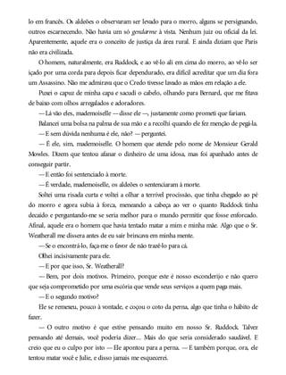 lo em francês. Os aldeões o observaram ser levado para o morro, alguns se persignando,
outros escarnecendo. Não havia um só gendarme à vista. Nenhum juiz ou oficial da lei.
Aparentemente, aquele era o conceito de justiça da área rural. E ainda diziam que Paris
não era civilizada.
O homem, naturalmente, era Ruddock, e ao vê-lo ali em cima do morro, ao vê-lo ser
içado por uma corda para depois ficar dependurado, era difícil acreditar que um dia fora
um Assassino. Não me admirava que o Credo tivesse lavado as mãos em relação a ele.
Puxei o capuz de minha capa e sacudi o cabelo, olhando para Bernard, que me fitava
de baixo com olhos arregalados e adoradores.
—Lá vão eles, mademoiselle —disse ele —, justamente como prometi que fariam.
Balancei uma bolsa na palma de sua mão e a recolhi quando ele fez menção de pegá-la.
—E sem dúvida nenhuma é ele, não? —perguntei.
— É ele, sim, mademoiselle. O homem que atende pelo nome de Monsieur Gerald
Mowles. Dizem que tentou afanar o dinheiro de uma idosa, mas foi apanhado antes de
conseguir partir.
—E então foi sentenciado à morte.
—É verdade, mademoiselle, os aldeões o sentenciaram à morte.
Soltei uma risada curta e voltei a olhar a terrível procissão, que tinha chegado ao pé
do morro e agora subia à forca, meneando a cabeça ao ver o quanto Ruddock tinha
decaído e perguntando-me se seria melhor para o mundo permitir que fosse enforcado.
Afinal, aquele era o homem que havia tentado matar a mim e minha mãe. Algo que o Sr.
Weatherall me dissera antes de eu sair brincava em minha mente.
—Se o encontrá-lo, faça-me o favor de não trazê-lo para cá.
Olhei incisivamente para ele.
—E por que isso, Sr. Weatherall?
— Bem, por dois motivos. Primeiro, porque este é nosso esconderijo e não quero
que seja comprometido por uma escória que vende seus serviços a quem paga mais.
—E o segundo motivo?
Ele se remexeu, pouco à vontade, e coçou o coto da perna, algo que tinha o hábito de
fazer.
— O outro motivo é que estive pensando muito em nosso Sr. Ruddock. Talvez
pensando até demais, você poderia dizer... Mais do que seria considerado saudável. E
creio que eu o culpo por isto —Ele apontou para a perna. —E também porque, ora, ele
tentou matar você e Julie, e disso jamais me esquecerei.
 