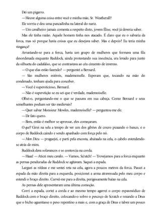 Dei um pigarro.
—Houve alguma coisa entre você e minha mãe, Sr. Weatherall?
Ele sorriu e deu uma pancadinha na lateral do nariz.
—Um cavalheiro jamais comenta a respeito disto, jovem Élise, você já deveria saber.
Mas ele tinha razão. Aquele homem tinha nos atacado. É claro que eu o salvaria da
forca, mas só porque havia coisas que eu desejava saber. Mas e depois? Eu teria minha
vingança?
Arrastando-se para a forca, havia um grupo de mulheres que formava uma fila
desordenada enquanto Ruddock, ainda protestando sua inocência, era levado para junto
da silhueta do cadafalso, que se contrastava ao céu cinzento de inverno.
—Oque elas estão fazendo? —perguntei a Bernard.
— São mulheres estéreis, mademoiselle. Esperam que, tocando na mão do
condenado, tenham ajuda para conceber.
—Você é supersticioso, Bernard.
—Não é superstição se eu sei que é verdade, mademoiselle.
Olhei-o, perguntando-me o que se passava em sua cabeça. Como Bernard e seus
semelhantes podiam ser tão medievais?
—Quer salvar Monsieur Mowles, mademoiselle? —perguntou-me ele.
—De fato quero.
—Bem, então é melhor se apressar, eles começaram.
O quê? Girei na sela a tempo de ver um dos gibões de couro puxando o banco, e o
corpo de Ruddockcaindo e sendo apanhado com força pelo nó.
—Mon Dieu —praguejei, e parti pela encosta, abaixada na cela, o cabelo estendendo-
se atrás de mim.
Ruddockdava solavancos e se contorcia na corda.
—Haaa! —Aticei meu cavalo. —Vamos, Scratch! —Trovejamos para a forca enquanto
as pernas penduradas de Ruddockse agitavam. Saquei a espada.
Larguei as rédeas e me sentei reta na cela, agora a poucos metros da forca. Passei a
espada da mão direita para a esquerda, posicionei a arma atravessada pelo meu corpo e
estendi o braço direito. Curvei-me para a direita, perigosamente baixo na cela.
As pernas dele apresentaram uma última comoção.
Corri a espada, cortei a corda e ao mesmo tempo agarrei o corpo espasmódico de
Ruddock com o braço direito, colocando-o sobre o pescoço de Scratch e rezando a Deus
que o bicho aguentasse o peso repentino a mais e, com a graça de Deus e talvez um pouco
 