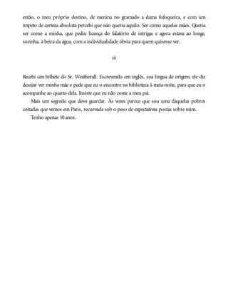 então, o meu próprio destino, de menina no gramado a dama fofoqueira, e com um
ímpeto de certeza absoluta percebi que não queria aquilo. Ser como aquelas mães. Queria
ser como a minha, que pediu licença do falatório de intrigas e agora estava ao longe,
sozinha, à beira da água, com a individualidade óbvia para quem quisesse ver.
iii
Recebi um bilhete do Sr. Weatherall. Escrevendo em inglês, sua língua de origem, ele diz
desejar ver minha mãe e pede que eu o encontre na biblioteca à meia-noite, para que eu o
acompanhe ao quarto dela. Insiste que eu não conte a meu pai.
Mais um segredo que devo guardar. Às vezes parece que sou uma daquelas pobres
coitadas que vemos em Paris, recurvada sob o peso de expectativas postas sobre mim.
Tenho apenas 10anos.
 