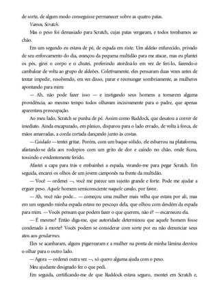 de sorte, de algum modo conseguisse permanecer sobre as quatro patas.
Vamos, Scratch.
Mas o peso foi demasiado para Scratch, cujas patas vergaram, e todos tombamos ao
chão.
Em um segundo eu estava de pé, de espada em riste. Um aldeão enfurecido, privado
de seu enforcamento do dia, avançou da pequena multidão para me atacar, mas eu plantei
os pés, girei o corpo e o chutei, preferindo atordoá-lo em vez de feri-lo, fazendo-o
cambalear de volta ao grupo de aldeões. Coletivamente, eles pensaram duas vezes antes de
tentar impedir, resolvendo, em vez disso, parar e resmungar sombriamente, as mulheres
apontando para mim:
— Ah, não pode fazer isso — e instigando seus homens a tomarem alguma
providência; ao mesmo tempo todos olhavam incisivamente para o padre, que apenas
aparentava preocupação.
Ao meu lado, Scratch se punha de pé. Assim como Ruddock, que desatou a correr de
imediato. Ainda encapuzado, em pânico, disparou para o lado errado, de volta à forca, de
mãos amarradas, a corda cortada dançando junto às costas.
—Cuidado —tentei gritar. Porém, com um baque sólido, ele esbarrou na plataforma,
afastando-se dela aos rodopios com um grito de dor e caindo no chão, onde ficou,
tossindo e evidentemente ferido.
Afastei a capa para trás e embainhei a espada, virando-me para pegar Scratch. Em
seguida, encarei os olhos de um jovem camponês na frente da multidão.
— Você — ordenei —, você me parece um sujeito grande e forte. Pode me ajudar a
erguer peso. Aquele homem semiconsciente naquele cavalo, por favor.
— Ah, você não pode... — começou uma mulher mais velha que estava por ali, mas
em um segundo minha espada estava no pescoço dela, que olhou com desdém da espada
para mim. —Vocês pensam que podem fazer o que querem, não é? —escarneceu ela.
— É mesmo? Então diga-me, que autoridade determinou que aquele homem fosse
condenado à morte? Vocês podem se considerar com sorte por eu não denunciar seus
atos aos gendarmes.
Eles se acanharam, alguns pigarrearam e a mulher na ponta de minha lâmina desviou
o olhar para o outro lado.
—Agora —ordenei outra vez —, só quero alguma ajuda com o peso.
Meu ajudante designado fez o que pedi.
Em seguida, certificando-me de que Ruddock estava seguro, montei em Scratch e,
 