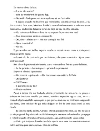 Ele virou a cabeça de lado.
—E se eu não souber?
—Bem, eu o torturarei até que me diga.
—Ora, então direi apenas um nome qualquer até você me soltar.
—E depois, quando eu descobrir que você mentiu, irei atrás de você de novo... e eu
já o encontrei duas vezes, Monsieur Ruddock, eu o acharei novamente, e mais uma vez se
necessário, e ainda outra. Jamais se livrará de mim, até que eu esteja satisfeita.
—Ah, pelo amor de Deus —disse ele —, o que eu fiz para merecer isso?
—Você tentou matar a mim e a minha mãe.
—Ora, sim —admitiu ele —, mas não consegui, não foi?
—Quem o contratou?
—Não sei.
Ergui-me sobre um joelho, saquei a espada e a espetei em seu rosto, a ponta pouco
abaixo do globo ocular.
—Se você não foi contratado por um fantasma, sabe quem o contratou. Agora, quem
contratou você?
Seus olhos disparavam furiosamente, como se tentando se fixar na ponta da lâmina.
—Eu lhe garanto —choramingou —, garanto-lhe que não sei.
Empurrei a lâmina ligeiramente.
—Um homem! —gritou ele. —Um homem em uma cafeteria de Paris.
—Que cafeteria?
—Café Procope.
—E qual era o nome dele?
—Ele não me falou.
Passei a lâmina por sua bochecha direita, provocando-lhe um corte. Ele gritou e,
embora eu tivesse me retraído por dentro, mantive a expressão vaga — cruel, até — o
rosto de alguém decidido a conseguir o que queria, ainda que eu contivesse a depressão
que sentia, uma sensação de que tinha chegado ao fim de uma caçada inútil de uma
década.
—Eu lhe dou minha palavra. Garanto. Era um estranho para mim. Ele não me disse,
eu não perguntei. Peguei metade do dinheiro naquele momento e deveria voltar para pegar
o restante quando o trabalho estivesse concluído. Mas, evidentemente, jamais voltei.
—Creio que esteja me dizendo a verdade: que 14 anos antes um anônimo contratara
outro anônimo para fazer o serviço. E fim da história.
 