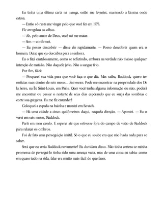 Eu tinha uma última carta na manga, então me levantei, mantendo a lâmina onde
estava.
—Então só resta me vingar pelo que você fez em 1775.
Ele arregalou os olhos.
—Ah, pelo amor de Deus, você vai me matar.
—Sim —confirmei.
— Eu posso descobrir — disse ele rapidamente. — Posso descobrir quem era o
homem. Deixe que eu descubra para a senhora.
Eu o fitei cautelosamente, como se refletindo, embora na verdade não tivesse qualquer
intenção de matá-lo. Não daquele jeito. Não a sangue frio.
Por fim, falei:
— Pouparei sua vida para que você faça o que diz. Mas saiba, Ruddock, quero ter
notícias suas dentro de seis meses... Seis meses. Pode me encontrar na propriedade dos De
la Serre, na Île Saint-Louis, em Paris. Quer você tenha alguma informação ou não, poderá
me encontrar ou passar o restante de seus dias esperando que eu surja das sombras e
corte sua garganta. Eu me fiz entender?
Coloquei a espada na bainha e montei em Scratch.
— Há uma cidade a cinco quilômetros daqui, naquela direção. — Apontei. — Eu o
verei em seis meses, Ruddock.
Parti em meu cavalo. E esperei até que estivesse fora do campo de visão de Ruddock
para relaxar os ombros.
Foi de fato uma perseguição inútil. Só o que eu soube era que não havia nada para se
saber.
Será que eu veria Ruddock novamente? Eu duvidava disso. Não tinha certeza se minha
promessa de persegui-lo tinha sido uma ameaça vazia, mas de uma coisa eu sabia: como
em quase tudo na vida, falar era muito mais fácil do que fazer.
 