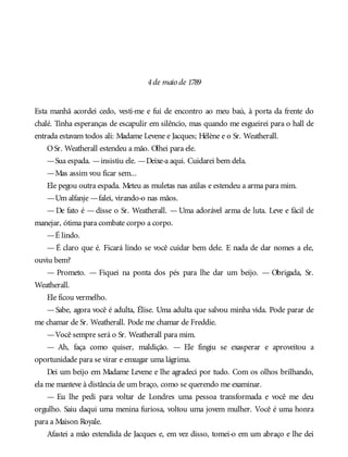 4de maio de 1789
Esta manhã acordei cedo, vesti-me e fui de encontro ao meu baú, à porta da frente do
chalé. Tinha esperanças de escapulir em silêncio, mas quando me esgueirei para o hall de
entrada estavam todos ali: Madame Levene e Jacques; Hélène e o Sr. Weatherall.
OSr. Weatherall estendeu a mão. Olhei para ele.
—Sua espada. —insistiu ele. —Deixe-a aqui. Cuidarei bem dela.
—Mas assim vou ficar sem...
Ele pegou outra espada. Meteu as muletas nas axilas e estendeu a arma para mim.
—Um alfanje —falei, virando-o nas mãos.
— De fato é — disse o Sr. Weatherall. — Uma adorável arma de luta. Leve e fácil de
manejar, ótima para combate corpo a corpo.
—É lindo.
— É claro que é. Ficará lindo se você cuidar bem dele. E nada de dar nomes a ele,
ouviu bem?
— Prometo. — Fiquei na ponta dos pés para lhe dar um beijo. — Obrigada, Sr.
Weatherall.
Ele ficou vermelho.
—Sabe, agora você é adulta, Élise. Uma adulta que salvou minha vida. Pode parar de
me chamar de Sr. Weatherall. Pode me chamar de Freddie.
—Você sempre será o Sr. Weatherall para mim.
— Ah, faça como quiser, maldição. — Ele fingiu se exasperar e aproveitou a
oportunidade para se virar e enxugar uma lágrima.
Dei um beijo em Madame Levene e lhe agradeci por tudo. Com os olhos brilhando,
ela me manteve à distância de um braço, como se querendo me examinar.
— Eu lhe pedi para voltar de Londres uma pessoa transformada e você me deu
orgulho. Saiu daqui uma menina furiosa, voltou uma jovem mulher. Você é uma honra
para a Maison Royale.
Afastei a mão estendida de Jacques e, em vez disso, tomei-o em um abraço e lhe dei
 