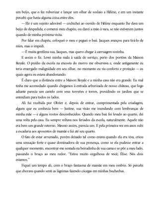 um beijo, que o fez ruborizar e lançar um olhar de soslaio a Hélène, e em um instante
percebi que havia alguma coisa entre eles.
—Ele é um sujeito adorável —cochichei ao ouvido de Hélène enquanto lhe dava um
beijo de despedida; e comerei meu chapéu, ou darei a mão à vara, se não estiverem juntos
quando de minha próxima visita.
Por falar em chapéu, coloquei o meu e peguei o baú. Jacques avançou para tirá-lo de
mim, mas o impedi.
—É muita gentileza sua, Jacques, mas quero chegar à carruagem sozinha.
E assim o fiz. Levei minha mala à saída de serviço, perto dos portões da Maison
Royale. O prédio da escola na encosta do morro me observava e, onde antigamente eu
teria enxergado malignidade em seu olhar, no momento eu via conforto e proteção —os
quais agora eu estava abandonando.
É claro que a distância entre a Maison Royale e a minha casa não era grande. Eu mal
tinha me acomodado quando chegamos à entrada arborizada de nosso château, que logo
adiante parecia um castelo com seus torreões e torres, presidindo os jardins que se
estendiam para todos os lados.
Ali fui recebida por Olivier e, depois de entrar, cumprimentada pela criadagem,
alguns que eu conhecia bem — Justine, sua visão me inundando com lembranças de
minha mãe —e alguns rostos desconhecidos. Quando meu baú foi levado ao quarto, dei
uma volta pela casa. Eu sempre voltava nos feriados da escola, naturalmente. Aquele não
era bem um grande retorno. Mesmo assim, parecia um. E pela primeira vez em anos subi
a escadaria aos aposentos de mamãe e fui até seu quarto.
O fato de estar arrumado, porém deixado tal como estava quando ela era viva, criou
uma sensação forte e quase dominadora de sua presença, como se ela pudesse entrar a
qualquer momento, encontrar-me sentada na beiradinha de sua cama e se pôr a meu lado,
passando o braço ao meu redor. “Estou muito orgulhosa de você, Élise. Nós dois
estamos.”
Fiquei um tempo ali, com o braço fantasma de mamãe em meu ombro. Só percebi
que chorava quando senti as lágrimas fazendo cócegas em minhas bochechas.
 