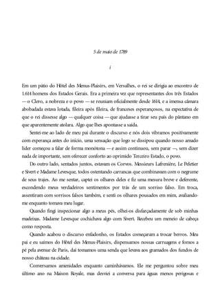 5de maio de 1789
i
Em um pátio do Hôtel des Menus-Plaisirs, em Versalhes, o rei se dirigia ao encontro de
1.614 homens dos Estados Gerais. Era a primeira vez que representantes dos três Estados
—o Clero, a nobreza e o povo —se reuniam oficialmente desde 1614, e a imensa câmara
abobadada estava lotada, fileira após fileira, de franceses esperançosos, na expectativa de
que o rei dissesse algo —qualquer coisa —que ajudasse a tirar seu país do pântano em
que aparentemente atolara. Algo que lhes apontasse a saída.
Sentei-me ao lado de meu pai durante o discurso e nós dois vibramos positivamente
com esperança antes do início, uma sensação que logo se dissipou quando nosso amado
líder começou a falar de forma monótona —e assim continuou, sem parar —, sem dizer
nada de importante, sem oferecer conforto ao oprimido Terceiro Estado, o povo.
Do outro lado, sentados juntos, estavam os Corvos. Messieurs Lafrenière, Le Peletier
e Sivert e Madame Levesque, todos ostentando carrancas que combinavam com o negrume
de seus trajes. Ao me sentar, captei os olhares deles e fiz uma mesura breve e deferente,
escondendo meus verdadeiros sentimentos por trás de um sorriso falso. Em troca,
assentiram com sorrisos falsos também, e senti os olhares pousados em mim, avaliando-
me enquanto tomava meu lugar.
Quando fingi inspecionar algo a meus pés, olhei-os disfarçadamente de sob minhas
madeixas. Madame Levesque cochichava algo com Sivert. Recebeu um meneio de cabeça
como resposta.
Quando acabou o discurso enfadonho, os Estados começaram a trocar berros. Meu
pai e eu saímos do Hôtel des Menus-Plaisirs, dispensamos nossas carruagens e fomos a
pé pela avenue de Paris, daí tomamos uma senda que levava aos gramados dos fundos de
nosso château na cidade.
Conversamos amenidades enquanto caminhávamos. Ele me perguntou sobre meu
último ano na Maison Royale, mas desviei a conversa para águas menos perigosas e
 