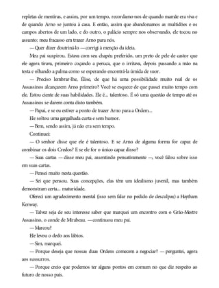 repletas de mentiras, e assim, por um tempo, recordamo-nos de quando mamãe era viva e
de quando Arno se juntou à casa. E então, assim que abandonamos as multidões e os
campos abertos de um lado, e do outro, o palácio sempre nos observando, ele tocou no
assunto: meu fracasso em trazer Arno para nós.
—Quer dizer doutriná-lo —corrigi à menção da ideia.
Meu pai suspirou. Estava com seu chapéu preferido, um preto de pele de castor que
ele agora tirava, primeiro coçando a peruca, que o irritava, depois passando a mão na
testa e olhando a palma como se esperando encontrá-la úmida de suor.
— Preciso lembrar-lhe, Élise, de que há uma possibilidade muito real de os
Assassinos alcançarem Arno primeiro? Você se esquece de que passei muito tempo com
ele. Estou ciente de suas habilidades. Ele é... talentoso. É só uma questão de tempo até os
Assassinos se darem conta disto também.
—Papai, e se eu estiver a ponto de trazer Arno para a Ordem...
Ele soltou uma gargalhada curta e sem humor.
—Bem, sendo assim, já não era sem tempo.
Continuei:
— O senhor disse que ele é talentoso. E se Arno de alguma forma for capaz de
combinar os dois Credos? E se ele for o único capaz disso?
— Suas cartas — disse meu pai, assentindo pensativamente —, você falou sobre isso
em suas cartas.
—Pensei muito nesta questão.
— Sei que pensou. Suas concepções, elas têm um idealismo juvenil, mas também
demonstram certa... maturidade.
Ofereci um agradecimento mental (isso sem falar no pedido de desculpas) a Haytham
Kenway.
— Talvez seja de seu interesse saber que marquei um encontro com o Grão-Mestre
Assassino, o conde de Mirabeau. —continuou meu pai.
—Marcou?
Ele levou o dedo aos lábios.
—Sim, marquei.
— Porque deseja que nossas duas Ordens comecem a negociar? — perguntei, agora
aos sussurros.
— Porque creio que podemos ter alguns pontos em comum no que diz respeito ao
futuro de nosso país.
 