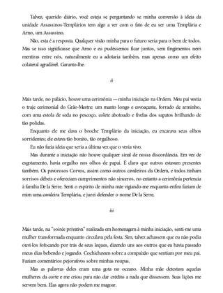 Talvez, querido diário, você esteja se perguntando se minha conversão à ideia da
unidade Assassinos-Templários tem algo a ver com o fato de eu ser uma Templária e
Arno, um Assassino.
Não, esta é a resposta. Qualquer visão minha para o futuro seria para o bem de todos.
Mas se isso significasse que Arno e eu pudéssemos ficar juntos, sem fingimentos nem
mentiras entre nós, naturalmente eu a adotaria também, mas apenas como um efeito
colateral agradável. Garanto-lhe.
ii
Mais tarde, no palácio, houve uma cerimônia —minha iniciação na Ordem. Meu pai vestia
o traje cerimonial do Grão-Mestre: um manto longo e esvoaçante, forrado de arminho,
com uma estola de seda no pescoço, colete abotoado e fivelas dos sapatos brilhando de
tão polidas.
Enquanto ele me dava o broche Templário da iniciação, eu encarava seus olhos
sorridentes; ele estava tão bonito, tão orgulhoso.
Eu não fazia ideia que seria a última vez que o veria vivo.
Mas durante a iniciação não houve qualquer sinal de nossa discordância. Em vez de
esgotamento, havia orgulho nos olhos de papai. É claro que outros estavam presentes
também. Os pavorosos Corvos, assim como outros cavaleiros da Ordem, e todos tinham
sorrisos débeis e ofereciam cumprimentos não sinceros, no entanto a cerimônia pertencia
à família De la Serre. Senti o espírito de minha mãe vigiando-me enquanto enfim faziam de
mim uma cavaleira Templária, e jurei defender o nome De la Serre.
iii
Mais tarde, na “soirée privativa” realizada em homenagem à minha iniciação, senti-me uma
mulher transformada enquanto circulava pela festa. Sim, talvez achassem que eu não podia
ouvi-los fofocando por trás de seus leques, dizendo uns aos outros que eu havia passado
meus dias bebendo e jogando. Cochichavam sobre a compaixão que sentiam por meu pai.
Faziam comentários pejorativos sobre minhas roupas.
Mas as palavras deles eram uma gota no oceano. Minha mãe detestava aquelas
mulheres da corte e me criou para não dar crédito a nada que dissessem. Suas lições me
servem bem. Elas agora não podem me magoar.
 