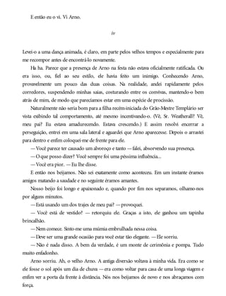 E então eu o vi. Vi Arno.
iv
Levei-o a uma dança animada, é claro, em parte pelos velhos tempos e especialmente para
me recompor antes de encontrá-lo novamente.
Ha ha. Parece que a presença de Arno na festa não estava oficialmente ratificada. Ou
era isso, ou, fiel ao seu estilo, ele havia feito um inimigo. Conhecendo Arno,
provavelmente um pouco das duas coisas. Na realidade, andei rapidamente pelos
corredores, suspendendo minhas saias, costurando entre os convivas, mantendo-o bem
atrás de mim, de modo que parecíamos estar em uma espécie de procissão.
Naturalmente não seria bom para a filha recém-iniciada do Grão-Mestre Templário ser
vista exibindo tal comportamento, até mesmo incentivando-o. (Vê, Sr. Weatherall? Vê,
meu pai? Eu estava amadurecendo. Estava crescendo.) E assim resolvi encerrar a
perseguição, entrei em uma sala lateral e aguardei que Arno aparecesse. Depois o arrastei
para dentro e enfim coloquei-me de frente para ele.
—Você parece ter causado um alvoroço e tanto —falei, absorvendo sua presença.
—Oque posso dizer? Você sempre foi uma péssima influência...
—Você era pior. —Eu lhe disse.
E então nos beijamos. Não sei exatamente como aconteceu. Em um instante éramos
amigos matando a saudade e no seguinte éramos amantes.
Nosso beijo foi longo e apaixonado e, quando por fim nos separamos, olhamo-nos
por alguns minutos.
—Está usando um dos trajes de meu pai? —provoquei.
— Você está de vestido? — retorquiu ele. Graças a isto, ele ganhou um tapinha
brincalhão.
—Nem comece. Sinto-me uma múmia embrulhada nessa coisa.
—Deve ser uma grande ocasião para você estar tão elegante. —Ele sorriu.
— Não é nada disso. A bem da verdade, é um monte de cerimônia e pompa. Tudo
muito enfadonho.
Arno sorriu. Ah, o velho Arno. A antiga diversão voltava à minha vida. Era como se
ele fosse o sol após um dia de chuva —era como voltar para casa de uma longa viagem e
enfim ver a porta da frente à distância. Nós nos beijamos de novo e nos abraçamos com
força.
 