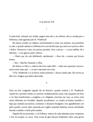 11de abril de 1778
i
À meia-noite, coloquei um vestido, peguei uma vela e, em silêncio, desci a escada para a
biblioteca, onde aguardei pelo Sr. Weatherall.
Ele entrou sozinho no château, movimentando-se como um mistério, sem perturbar
os cães, e quando adentrou a biblioteca foi com tal discrição que mal ouvi a porta se abrir
e fechar. Atravessou o piso em poucas passadas, tirou a peruca — a coisa maldita, ele a
detestava —e me agarrou pelos ombros.
— Dizem que ela está definhando rapidamente — disse ele, e ansiava que fossem
boatos.
—Sim —falei-lhe, baixando o olhar.
Ele fechou os olhos e, embora não fosse nada velho —tinha seus quarenta e poucos,
assim como meus pais —, os anos marcavam seu rosto.
“O Sr. Weatherall e eu já fomos muito próximos”, dissera minha mãe. Ela sorrira ao
falar isso. Imagino que tenha ruborizado.
ii
Fazia um frio congelante naquele dia de fevereiro, quando conheci o Sr. Weatherall.
Aquele foi o primeiro dentre os invernos verdadeiramente cruéis, mas enquanto em Paris
o rio Sena transbordava e congelava e os indigentes morriam nas ruas, as coisas eram
muito diferentes em Versalhes. Quando acordávamos, os criados já haviam acendido o
fogo que crepitava nas lareiras, comíamos o desjejum fumegante e nos agasalhávamos em
peles quentes, nossas mãos aquecidas por regalos enquanto fazíamos nossas caminhadas
durante a manhã e a tarde pelos jardins.
Naquele dia em particular, o sol brilhava, embora de nada adiantasse para compensar
o frio de arrepiar os ossos. Uma crosta de gelo faiscava lindamente sobre uma grossa
 