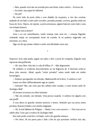 —Bem, quando você não me convida para suas festas, todos sofrem —brincou ele.
—Eu tentei, mas papai foi inflexível.
—Seu pai?
Do outro lado da porta vinha o som abafado da orquestra, o riso dos convivas
andando de um lado a outro pelo corredor, passadas pesadas, correria, guardas ainda em
busca de Arno. Depois, de repente, a porta estremeceu, alguém batia do outro lado e uma
voz irritada chamou:
—Quem está aí dentro?
Arno e eu nos entreolhamos, sendo crianças mais uma vez — crianças flagradas
roubando maçãs ou surrupiando tortas da cozinha. Se eu pudesse engarrafar este
momento, eu o faria.
Algo me diz que jamais voltarei a sentir uma felicidade como esta.
v
Empurrei Arno pela janela, peguei um cálice e abri a porta de rompante, fingindo uma
expressão desequilibrada.
—Ah, meu Deus. Esta não é a sala de bilhar, é? —falei alegremente.
Os soldados se revelaram desconfortáveis ao me flagrarem ali. E deveriam sentir-se
desse jeito mesmo. Afinal, aquela “soirée privativa” estava sendo dada em minha
homenagem.
—Estamos perseguindo um intrujão, Mademoiselle de la Serre. A senhora o viu?
Lancei um olhar deliberadamente vago ao sujeito.
— Esturjão? Não, não creio que eles saibam subir escadas, e como teriam saído do
Zoológico Real?
Os homens trocaram um olhar hesitante.
— Não um esturjão, um intrujão. Uma pessoa suspeita. A senhora viu alguém com
este perfil?
A essa altura os guardas estavam ansiosos e tensos. Sentindo que sua presa estava
próxima, ficaram irritados com minha estagnação.
—Ah, lá está Madame de Polignac. —Baixei a voz a um sussurro. —Tem uma ave no
cabelo dela. Creio que a roubou do Zoológico Real.
Sem mais poder controlar a irritação, outro dos guardas avançou.
— Por favor, dê um passo para o lado a fim de que possamos verificar esta sala,
 
