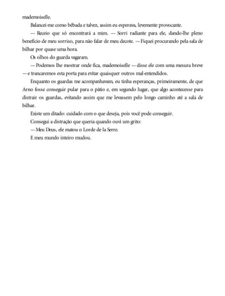 mademoiselle.
Balancei-me como bêbada e talvez, assim eu esperava, levemente provocante.
— Receio que só encontrará a mim. — Sorri radiante para ele, dando-lhe pleno
benefício de meu sorriso, para não falar de meu decote. —Fiquei procurando pela sala de
bilhar por quase uma hora.
Os olhos do guarda vagaram.
—Podemos lhe mostrar onde fica, mademoiselle —disse ele com uma mesura breve
—e trancaremos esta porta para evitar quaisquer outros mal-entendidos.
Enquanto os guardas me acompanhavam, eu tinha esperanças, primeiramente, de que
Arno fosse conseguir pular para o pátio e, em segundo lugar, que algo acontecesse para
distrair os guardas, evitando assim que me levassem pelo longo caminho até a sala de
bilhar.
Existe um ditado: cuidado com o que deseja, pois você pode conseguir.
Consegui a distração que queria quando ouvi um grito:
—Meu Deus, ele matou o Lorde de la Serre.
E meu mundo inteiro mudou.
 