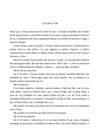 1º de julho de 1789
Parece que a França desmorona em volta de mim. A louvada Assembleia dos Estados
Gerais proporcionou o nascimento terrível da cura para a insônia mascarada de discurso
do rei, e certamente toda a farsa rapidamente decaiu a um desfile de bate-boca e brigas, e
nada foi realizado.
Como? Porque, antes da reunião, o Terceiro Estado estava furioso. Estavam furiosos
porque eram os mais pobres e os que pagavam os maiores impostos, e embora
compusessem a maioria dentre os Estados Gerais, tinham menos poder de voto do que a
nobreza e o Clero.
Depois da reunião, ficaram ainda mais furiosos. Porque o rei não abordara nenhuma
das preocupações deles. Eles iam fazer alguma coisa. Todo o país —a não ser que fossem
burros ou deliberadamente estúpidos e teimosos —sabia que algo ia acontecer.
Mas eu não me importava.
Em 17 de junho, o Terceiro Estado votou para se intitular Assembleia Nacional, uma
assembleia do “povo”. Houve algum apoio dos outros Estados, mas na realidade era o
homem comum encontrando sua voz.
Não me importei.
O rei tentou impedi-los, fechando a sala de reuniões, a Salle des États, mas foi como
tentar fechar a porta do estábulo depois que o cavalo já fugiu. Sem se deixar abalar, o
povo fez sua assembleia em uma quadra coberta de pela, e no dia 20 de junho a
Assembleia Nacional fez o juramento. O Juramento do Jogo da Pela, assim chamaram, o
que soa bem cômico, mas na realidade não o era.
Não quando você parar para pensar que eles pretendiam criar uma nova constituição
para a França.
Não quando se você pensar que falava do fim da monarquia.
Mas eu não me importei.
Em 27 de junho o nervosismo do rei era mais evidente do que nunca. Enquanto
mensagens de apoio para a Assembleia jorravam de Paris e de outras cidades francesas, os
 