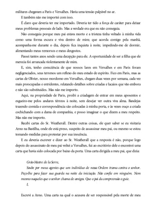militares chegavam a Paris e Versalhes. Havia uma tensão palpável no ar.
E também não me importei com isso.
É claro que deveria ter me importado. Deveria ter tido a força de caráter para deixar
meus problemas pessoais de lado. Mas a verdade era que eu não conseguia.
Não conseguia porque meu pai estava morto e a tristeza tinha voltado à minha vida
como uma forma escura e viva dentro de mim; que acorda comigo pela manhã,
acompanha-me durante o dia, depois fica inquieta à noite, impedindo-me de dormir,
alimentando meus remorsos e meus desgostos.
Passei tantos anos sendo uma decepção para ele. A oportunidade de ser a filha que ele
merecia foi arrancada violentamente de mim.
E, sim, tenho consciência de que nossos lares em Versalhes e em Paris foram
negligenciados, seus terrenos um reflexo do meu estado de espírito. Fico em Paris, mas as
cartas de Olivier, nosso mordomo em Versalhes, chegam duas vezes por semana, cada vez
mais preocupadas e estridentes, relatando detalhes sobre criadas e lacaios que vão embora
e não são substituídos. Mas não me importo.
Aqui, na propriedade de Paris, proibi a criadagem de entrar em meus aposentos e
esgueiro-me pelos andares térreos à noite, sem desejar ver outra viva alma. Bandejas
trazendo comida e correspondência são colocadas à minha porta, e às vezes ouço a criada
cochichando com a dama de companhia, e posso imaginar o que dizem a meu respeito.
Mas não me importo.
Recebi cartas do Sr. Weatherall. Dentre outras coisas, ele quer saber se eu visitaria
Arno na Bastilha, onde ele está preso, suspeito de assassinar meu pai, ou mesmo se estou
tomando medidas para protestar por sua inocência.
E eu deveria escrever e dizer ao Sr. Weatherall que a resposta é não, porque logo
depois do assassinato de meu pai voltei a Versalhes, fui ao escritório dele e encontrei uma
carta que havia sido colocada por baixo da porta. Uma carta dirigida a meu pai, que dizia:
Grão-Mestre de laSerre,
Soube por meus agentes que um indivíduo de nossa Ordem trama contra o senhor.
Peço-lhe para fazer sua guarda na noite da iniciação. Não confie em ninguém. Nem
mesmo naqueles que o senhor chamade amigos. Que o pai dacompreensão o guie.
L
Escrevi a Arno. Uma carta na qual o acusava de ser responsável pela morte de meu
 