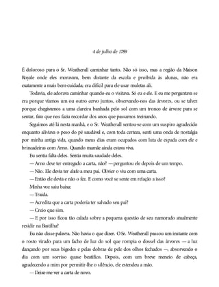 4de julho de 1789
É doloroso para o Sr. Weatherall caminhar tanto. Não só isso, mas a região da Maison
Royale onde eles moravam, bem distante da escola e proibida às alunas, não era
exatamente a mais bem-cuidada; era difícil para ele usar muletas ali.
Todavia, ele adorava caminhar quando eu o visitava. Só eu e ele. E eu me perguntava se
era porque víamos um ou outro cervo juntos, observando-nos das árvores, ou se talvez
porque chegávamos a uma clareira banhada pelo sol com um tronco de árvore para se
sentar, fato que nos fazia recordar dos anos que passamos treinando.
Seguimos até lá nesta manhã, e o Sr. Weatherall sentou-se com um suspiro agradecido
enquanto aliviava o peso do pé saudável e, com toda certeza, senti uma onda de nostalgia
por minha antiga vida, quando meus dias eram ocupados com luta de espada com ele e
brincadeiras com Arno. Quando mamãe ainda estava viva.
Eu sentia falta deles. Sentia muita saudade deles.
—Arno deve ter entregado a carta, não? —perguntou ele depois de um tempo.
—Não. Ele devia ter dado a meu pai. Olivier o viu com uma carta.
—Então ele devia e não o fez. E como você se sente em relação a isso?
Minha voz saiu baixa:
—Traída.
—Acredita que a carta poderia ter salvado seu pai?
—Creio que sim.
—E por isso ficou tão calada sobre a pequena questão de seu namorado atualmente
residir na Bastilha?
Eu não disse palavra. Não havia o que dizer. OSr. Weatherall passou um instante com
o rosto virado para um facho de luz do sol que rompia o dossel das árvores — a luz
dançando por seus bigodes e pelas dobras de pele dos olhos fechados —, absorvendo o
dia com um sorriso quase beatífico. Depois, com um breve meneio de cabeça,
agradecendo a mim por permitir-lhe o silêncio, ele estendeu a mão.
—Deixe-me ver a carta de novo.
 