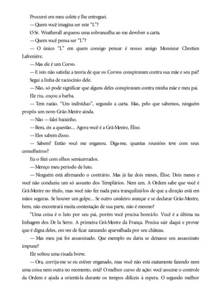Procurei em meu colete e lhe entreguei.
—Quem você imagina ser este “L”?
OSr. Weatherall arqueou uma sobrancelha ao me devolver a carta.
—Quem você pensa ser “L”?
— O único “L” em quem consigo pensar é nosso amigo Monsieur Chretien
Lafrenière.
—Mas ele é um Corvo.
—E isto não satisfaz a teoria de que os Corvos conspiravam contra sua mãe e seu pai?
Segui a linha de raciocínio dele.
—Não, só pode significar que alguns deles conspiravam contra minha mãe e meu pai.
Ele riu, coçou a barba.
— Tem razão. “Um indivíduo”, segundo a carta. Mas, pelo que sabemos, ninguém
propôs um novo Grão-Mestre ainda.
—Não —falei baixinho.
—Bem, eis a questão... Agora você é a Grã-Mestre, Élise.
—Eles sabem disso.
— Sabem? Então você me enganou. Diga-me, quantas reuniões teve com seus
conselheiros?
Eu o fitei com olhos semicerrados.
—Mereço meu período de luto.
— Ninguém está afirmando o contrário. Mas já faz dois meses, Élise. Dois meses e
você não conduziu um só assunto dos Templários. Nem um. A Ordem sabe que você é
Grã-Mestre no título, mas você não fez nada para tranquilizá-los de que a direção está em
mãos seguras. Se houver um golpe... Se outro cavaleiro avançar e se declarar Grão-Mestre,
bem, não encontrará muita contestação de sua parte, não é mesmo?
“Uma coisa é o luto por seu pai, porém você precisa honrá-lo. Você é a última na
linhagem dos De la Serre. A primeira Grã-Mestre da França. Precisa sair daqui e provar
que é digna deles, em vez de ficar zanzando aparvalhada por seu château.
— Mas meu pai foi assassinado. Que exemplo eu daria se deixasse seu assassinato
impune?
Ele soltou uma risada breve.
—Ora, corrija-me se eu estiver enganado, mas você não está exatamente fazendo nem
uma coisa nem outra no momento, está? Omelhor curso de ação: você assume o controle
da Ordem e ajuda a orientá-la durante os tempos difíceis à espera. O segundo melhor
 