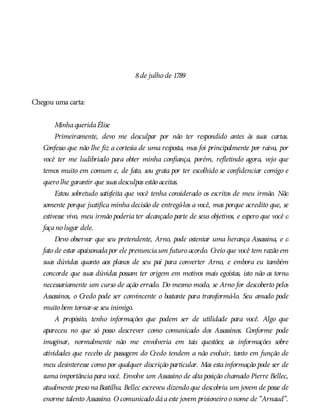 8de julho de 1789
Chegou uma carta:
MinhaqueridaÉlise
Primeiramente, devo me desculpar por não ter respondido antes às suas cartas.
Confesso que não lhe fiz a cortesia de uma resposta, mas foi principalmente por raiva, por
você ter me ludibriado para obter minha confiança, porém, refletindo agora, vejo que
temos muito em comum e, de fato, sou grata por ter escolhido se confidenciar comigo e
quero lhe garantir que suas desculpas estão aceitas.
Estou sobretudo satisfeita que você tenha considerado os escritos de meu irmão. Não
somente porque justifica minha decisão de entregá-los a você, mas porque acredito que, se
estivesse vivo, meu irmão poderia ter alcançado parte de seus objetivos, e espero que você o
façano lugar dele.
Devo observar que seu pretendente, Arno, pode ostentar uma herança Assassina, e o
fato de estar apaixonadapor ele prenunciaum futuro acordo. Creio que você tem razão em
suas dúvidas quanto aos planos de seu pai para converter Arno, e embora eu também
concorde que suas dúvidas possam ter origem em motivos mais egoístas, isto não as torna
necessariamente um curso de ação errado. Do mesmo modo, se Arno for descoberto pelos
Assassinos, o Credo pode ser convincente o bastante para transformá-lo. Seu amado pode
muito bem tornar-se seu inimigo.
A propósito, tenho informações que podem ser de utilidade para você. Algo que
apareceu no que só posso descrever como comunicado dos Assassinos. Conforme pode
imaginar, normalmente não me envolveria em tais questões; as informações sobre
atividades que recebo de passagem do Credo tendem a não evoluir, tanto em função de
meu desinteresse como por qualquer discrição particular. Mas esta informação pode ser de
suma importância para você. Envolve um Assassino de alta posição chamado Pierre Bellec,
atualmente preso naBastilha. Bellec escreveu dizendo que descobriu um jovem de posse de
enorme talento Assassino. O comunicado dáaeste jovem prisioneiro o nome de “Arnaud”.
 