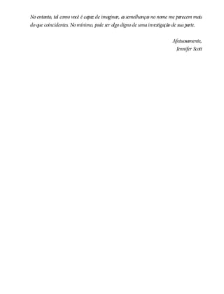 No entanto, tal como você é capaz de imaginar, as semelhanças no nome me parecem mais
do que coincidentes. No mínimo, pode ser algo digno de umainvestigação de suaparte.
Afetuosamente,
Jennifer Scott
 