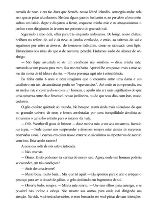 camada de neve, e era tão dura que Scratch, nosso lébrel irlandês, conseguia andar nela
sem que as patas afundassem. Ele deu alguns passos hesitantes e, ao perceber a boa sorte,
soltou um latido alegre e disparou à frente, enquanto minha mãe e eu atravessávamos o
jardim e nos dirigíamos às árvores no perímetro do gramado sul.
Segurando a mão dela, olhei para trás enquanto andávamos. De longe, nosso château
brilhava no reflexo do sol e da neve, as janelas cintilando, e então, ao sairmos do sol e
seguirmos por entre as árvores, ele tornou-se indistinto, como se rabiscado com lápis.
Distanciamo-nos mais do que o de costume, percebi. Havíamos saído do alcance de seu
abrigo.
— Não fique assustada se vir um cavalheiro nas sombras — disse minha mãe,
curvando-se um pouco para mim. Sua voz era baixa. Apertei-lhe um pouco mais a mão ao
me dar conta de tal ideia e ela riu. —Nossa presença aqui não é coincidência.
Eu tinha então 6 anos e nem imaginava que o encontro entre uma dama e um
cavalheiro em tais circunstâncias podia ter “repercussões”. Até onde eu compreendia, era
só minha mãe encontrando-se com um homem, e aquilo não era mais significativo do que
uma conversa entre ela e Emanuel, nosso jardineiro, ou do que seus dias com Jean, nosso
cocheiro.
O gelo confere quietude ao mundo. No bosque, estava ainda mais silencioso do que
no gramado coberto de neve, e fomos arrebatadas por uma tranquilidade absoluta ao
tomarmos o caminho estreito para o interior da mata.
—OSr. Weatherall gosta de brincar —disse minha mãe, a voz aos sussurros, fazendo
jus à paz. — Pode querer nos surpreender e devemos sempre estar cientes de surpresas
reservadas a nós. Levamos em conta nosso entorno e calculamos as expectativas de acordo
com isso. Está vendo rastros?
A neve em volta de nós estava intocada.
—Não, mamãe.
—Ótimo. Então podemos ter certeza do nosso raio. Agora, onde um homem poderia
se esconder, em tais condições?
—Atrás de uma árvore?
—Muito bem, muito bem... Mas que tal aqui? —Ela apontou para o alto e estiquei o
pescoço para ver o dossel de galhos, o gelo cintilando em fragmentos de sol.
—Observe tudo, sempre. —Minha mãe sorriu. —Use seus olhos para enxergar, e se
possível não incline a cabeça. Não mostre aos outros para onde está dirigindo sua
atenção. Na vida, você terá adversários, e estes buscarão em você pistas de suas intenções.
 
