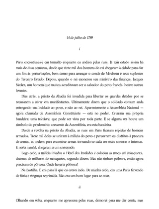 14de julho de 1789
i
Paris encontrava-se em tumulto enquanto eu andava pelas ruas. Já tem estado assim há
mais de duas semanas, desde que vinte mil dos homens do rei chegaram à cidade para dar
um fim às perturbações, bem como para ameaçar o conde de Mirabeau e seus suplentes
do Terceiro Estado. Depois, quando o rei exonerou seu ministro das finanças, Jacques
Necker, um homem que muitos acreditavam ser o salvador do povo francês, houve outros
levantes.
Dias atrás, a prisão da Abadia foi invadida para libertar os guardas detidos por se
recusarem a atirar em manifestantes. Ultimamente dizem que o soldado comum anda
entregando sua lealdade ao povo, e não ao rei. Aparentemente a Assembleia Nacional —
agora chamada de Assembleia Constituinte — está no poder. Criaram sua própria
bandeira: uma tricolore, que pode ser vista por toda parte. E se alguma vez houve um
símbolo do predomínio crescente da Assembleia, era esta bandeira.
Desde a revolta na prisão da Abadia, as ruas em Paris ficaram repletas de homens
armados. Treze mil deles se uniram à milícia do povo e percorrem os distritos à procura
de armas, as ordens para encontrar armas tornando-se cada vez mais sonoras e intensas.
E nesta manhã, chegaram a um crescendo.
Logo cedo, a milícia invadiu o Hôtel des Invalides e colocou as mãos em mosquetes,
dezenas de milhares de mosquetes, segundo dizem. Mas não tinham pólvora, então agora
precisam de pólvora. Onde haveria pólvora?
Na Bastilha. E era para lá que eu estava indo. De manhã cedo, em uma Paris fervendo
de fúria e vingança reprimida. Não era um bom lugar para se estar.
ii
Olhando em volta, enquanto me apressava pelas ruas, demorei para me dar conta, mas
 