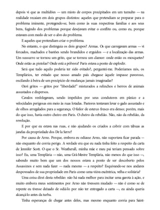 depois vi que as multidões — um misto de corpos precipitados em um tumulto — na
realidade recaíam em dois grupos distintos: aqueles que pretendiam se preparar para o
problema iminente, protegendo-se, bem como às suas respectivas famílias e aos seus
bens, fugindo dos problemas porque desejavam evitar o conflito ou, como eu, porque
estavam com medo de ser o alvo do problema.
E aqueles que pretendiam criar o problema.
No entanto, o que distinguia os dois grupos? Armas. Os que carregavam armas —vi
forcados, machados e bastões sendo brandidos e erguidos — e a localização das armas.
Um sussurro se tornou um grito, que se tornou um clamor: onde estão os mosquetes?
Onde estão as pistolas? Onde está a pólvora? Paris estava a ponto de explodir.
Será que tudo aquilo poderia ter sido evitado?, perguntei-me. Poderíamos nós, os
Templários, ter evitado que nosso amado país chegasse àquele impasse pavoroso,
oscilando à beira de um precipício de mudanças jamais imaginadas?
Ouvi gritos — gritos por “liberdade!” misturados a relinchos e berros de animais
assustados e dispersos.
Cavalos resfolegavam, sendo impelidos por seus condutores em pânico e a
velocidades perigosas em meio às ruas lotadas. Pastores tentavam levar o gado assustado e
de olhos arregalados para a segurança. O fedor de esterco fresco era denso; porém, mais
do que isso, havia outro cheiro em Paris. O cheiro da rebelião. Não, não da rebelião, da
revolução.
E por que eu estava nas ruas, e não ajudando os criados a cobrir com tábuas as
janelas da propriedade dos De la Serre?
Por causa de Arno. Porque, embora eu odiasse Arno, não suportava ficar parada —
não enquanto ele corria perigo. A verdade era que eu nada tinha feito a respeito da carta
de Jennifer Scott. O que o Sr. Weatherall, minha mãe e meu pai teriam pensado sobre
isso? Eu, uma Templária —não, uma Grã-Mestre Templária, não menos do que isso —,
sabendo muito bem que um dos nossos estava a ponto de ser descoberto pelos
Assassinos e sem nada fazer — nada mesmo — a respeito? Esquivando-se nos andares
despovoados de sua propriedade em Paris como uma viúva excêntrica, velha e solitária?
Uma coisa direi desta rebelião: não há nada melhor para incitar uma garota à ação, e
muito embora meus sentimentos por Arno não tivessem mudado — não é como se de
repente eu tivesse deixado de odiá-lo por não ter entregado a carta —, eu ainda queria
alcançá-lo antes da turba.
Tinha esperanças de chegar antes deles, mas mesmo enquanto corria para Saint-
 