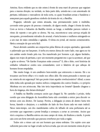 Antoine, ficou evidente que eu não estava à frente de uma maré de pessoas que seguiam
para a mesma direção; na verdade, eu fazia parte dela, unindo-me a um amontoado de
partisans, milicianos e mercadores de toda sorte, os quais brandiam armas e bandeiras e
avançavam para aquele grandioso símbolo da tirania do rei, a Bastilha.
Praguejei, sabendo que estava atrasada, mas permanecendo junto à multidão,
correndo entre grupos de pessoas e tentando, de algum modo, chegar à frente da turba.
Com as torres e baluartes da Bastilha visíveis ao longe, a multidão pareceu reduzir o
ritmo de repente e um grito se elevou. Na rua, encontrava-se uma carroça eriçada de
mosquetes, provavelmente retirados do arsenal, e havia homens e mulheres entregando-os
a um mar de mãos estendidas e agitadas. O clima era jovial, até mesmo comemorativo.
Havia a sensação de que seria fácil.
Passei abrindo caminho aos empurrões pelas fileiras de corpos apertados, ignorando
o palavreado que me lançavam. A turba era menos densa do outro lado, mas agora eu via
um canhão sendo levado pela rua. Era manobrado por homens a pé, alguns fardados,
alguns nos trajes de partisans, e por um momento perguntei-me o que ia acontecer, até que
o grito se elevou: “Os Gardes Françaises estão conosco!” E, dito e feito, ouvi histórias de
soldados voltando-se contra seus comandantes; ouvi o falatório de que cabeças de
homens foram empaladas.
Não muito longe, vi um cavalheiro bem-vestido que entreouviu o mesmo. Ele e eu
trocamos um breve olhar e vi o medo nos olhos dele. Ele estava pensando o mesmo que
eu: estaria ele em segurança? Até que ponto iriam aqueles revolucionários? Afinal, a causa
deles tinha sido apoiada por muitos nobres e integrantes dos outros Estados, e o próprio
Mirabeau era um aristocrata. Mas isto teria importância no levante? Quando chegasse a
hora da vingança, eles fariam distinção?
A batalha na Bastilha começou assim que cheguei lá. No caminho à prisão, tinha
ouvido que uma delegação da Assembleia havia sido convidada a entrar para discutir os
termos com seu diretor, De Launay. Porém, a delegação já estava ali dentro havia três
horas, fazendo o desjejum, e a multidão do lado de fora ficava cada vez mais indócil.
Nesse meio-tempo, um dos manifestantes subiu do telhado de uma perfumaria até as
correntes que seguravam a ponte levadiça e começou a cortar as correntes. Assim que
virei a esquina e a Bastilha entrou em meu campo de visão, ele finalizou a tarefa. A ponte
caiu com um forte estrondo que pareceu reverberar por toda a região.
Todos nós a vimos cair em um homem que estava embaixo. Um sujeito com azar
suficiente para estar no lugar errado na hora errada, que em um momento estava de pé na
 