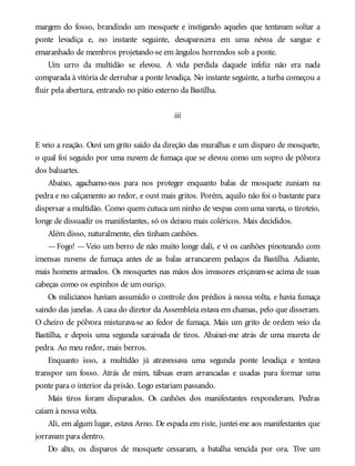 margem do fosso, brandindo um mosquete e instigando aqueles que tentavam soltar a
ponte levadiça e, no instante seguinte, desaparecera em uma névoa de sangue e
emaranhado de membros projetando-se em ângulos horrendos sob a ponte.
Um urro da multidão se elevou. A vida perdida daquele infeliz não era nada
comparada à vitória de derrubar a ponte levadiça. No instante seguinte, a turba começou a
fluir pela abertura, entrando no pátio externo da Bastilha.
iii
E veio a reação. Ouvi um grito saído da direção das muralhas e um disparo de mosquete,
o qual foi seguido por uma nuvem de fumaça que se elevou como um sopro de pólvora
dos baluartes.
Abaixo, agachamo-nos para nos proteger enquanto balas de mosquete zuniam na
pedra e no calçamento ao redor, e ouvi mais gritos. Porém, aquilo não foi o bastante para
dispersar a multidão. Como quem cutuca um ninho de vespas com uma vareta, o tiroteio,
longe de dissuadir os manifestantes, só os deixou mais coléricos. Mais decididos.
Além disso, naturalmente, eles tinham canhões.
—Fogo! —Veio um berro de não muito longe dali, e vi os canhões pinoteando com
imensas nuvens de fumaça antes de as balas arrancarem pedaços da Bastilha. Adiante,
mais homens armados. Os mosquetes nas mãos dos invasores eriçavam-se acima de suas
cabeças como os espinhos de um ouriço.
Os milicianos haviam assumido o controle dos prédios à nossa volta, e havia fumaça
saindo das janelas. A casa do diretor da Assembleia estava em chamas, pelo que disseram.
O cheiro de pólvora misturava-se ao fedor de fumaça. Mais um grito de ordem veio da
Bastilha, e depois uma segunda saraivada de tiros. Abaixei-me atrás de uma mureta de
pedra. Ao meu redor, mais berros.
Enquanto isso, a multidão já atravessava uma segunda ponte levadiça e tentava
transpor um fosso. Atrás de mim, tábuas eram arrancadas e usadas para formar uma
ponte para o interior da prisão. Logo estariam passando.
Mais tiros foram disparados. Os canhões dos manifestantes responderam. Pedras
caíam à nossa volta.
Ali, em algum lugar, estava Arno. De espada em riste, juntei-me aos manifestantes que
jorravam para dentro.
Do alto, os disparos de mosquete cessaram, a batalha vencida por ora. Tive um
 