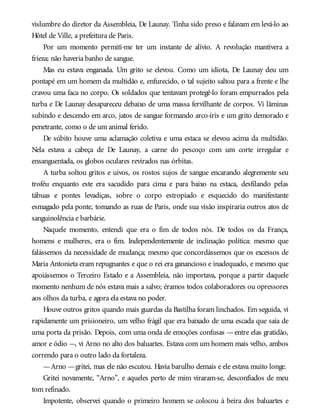 vislumbre do diretor da Assembleia, De Launay. Tinha sido preso e falavam em levá-lo ao
Hôtel de Ville, a prefeitura de Paris.
Por um momento permiti-me ter um instante de alívio. A revolução mantivera a
frieza; não haveria banho de sangue.
Mas eu estava enganada. Um grito se elevou. Como um idiota, De Launay deu um
pontapé em um homem da multidão e, enfurecido, o tal sujeito saltou para a frente e lhe
cravou uma faca no corpo. Os soldados que tentavam protegê-lo foram empurrados pela
turba e De Launay desapareceu debaixo de uma massa fervilhante de corpos. Vi lâminas
subindo e descendo em arco, jatos de sangue formando arco-íris e um grito demorado e
penetrante, como o de um animal ferido.
De súbito houve uma aclamação coletiva e uma estaca se elevou acima da multidão.
Nela estava a cabeça de De Launay, a carne do pescoço com um corte irregular e
ensanguentada, os globos oculares revirados nas órbitas.
A turba soltou gritos e uivos, os rostos sujos de sangue encarando alegremente seu
troféu enquanto este era sacudido para cima e para baixo na estaca, desfilando pelas
tábuas e pontes levadiças, sobre o corpo estropiado e esquecido do manifestante
esmagado pela ponte, tomando as ruas de Paris, onde sua visão inspiraria outros atos de
sanguinolência e barbárie.
Naquele momento, entendi que era o fim de todos nós. De todos os da França,
homens e mulheres, era o fim. Independentemente de inclinação política: mesmo que
falássemos da necessidade de mudança; mesmo que concordássemos que os excessos de
Maria Antonieta eram repugnantes e que o rei era ganancioso e inadequado, e mesmo que
apoiássemos o Terceiro Estado e a Assembleia, não importava, porque a partir daquele
momento nenhum de nós estava mais a salvo; éramos todos colaboradores ou opressores
aos olhos da turba, e agora ela estava no poder.
Houve outros gritos quando mais guardas da Bastilha foram linchados. Em seguida, vi
rapidamente um prisioneiro, um velho frágil que era baixado de uma escada que saía de
uma porta da prisão. Depois, com uma onda de emoções confusas —entre elas gratidão,
amor e ódio —, vi Arno no alto dos baluartes. Estava com um homem mais velho, ambos
correndo para o outro lado da fortaleza.
—Arno —gritei, mas ele não escutou. Havia barulho demais e ele estava muito longe.
Gritei novamente, “Arno”, e aqueles perto de mim viraram-se, desconfiados de meu
tom refinado.
Impotente, observei quando o primeiro homem se colocou à beira dos baluartes e
 
