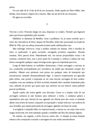 pulou.
Foi um salto de fé. O ato de fé de um Assassino. Então aquele era Pierre Bellec. Sem
dúvida, Arno hesitou e depois fez o mesmo. Mais um ato de fé de um Assassino.
Ele agora era um deles.
iv
Virei-me e corri. Precisava chegar em casa, dispensar os criados. Permitir que fugissem
antes que fossem apanhados pelo tumulto.
Multidões se afastavam da Bastilha, rumo à prefeitura. Eu já estava ouvindo que o
reitor dos mercadores de Paris, Jacques de Flesselles, tinha sido assassinado na escada do
Hôtel de Ville, que sua cabeça arrancada já estava sendo exibida pelas ruas.
Meu estômago revirou-se. Lojas e prédios estavam em chamas. Ouvi o barulho de
vidro se quebrando, vi gente correndo, carregando produtos saqueados. Durante
semanas, Paris passou fome. Naturalmente nós, em nossas propriedades rurais e de
costume, comíamos bem, mas o povo quase foi à inanição e, embora a milícia nas ruas
tivesse conseguido qualquer saque em larga escala, agora era impotente para isso.
Longe de Saint-Antoine, as multidões diminuíram, e havia carruagens e carroças na
rua, conduzidas principalmente por moradores da cidade que desejavam escapar dos
tumultos. Metiam seus pertences com pressa em qualquer meio de transporte que
encontrassem, tentando desesperadamente fugir. A maioria simplesmente era ignorada
pelas turbas, mas prendi a respiração ao ver uma enorme carruagem de dois cavalos,
completa, com um cavalariço de libré na frente, tentando abrir caminho lentamente pelas
ruas, sabendo de pronto que quem quer que estivesse em seu interior estava pedindo
para ter problemas.
Aquele sujeito não estava agindo com discrição. Como se a simples visão de sua
carruagem suntuosa já não bastasse para enfurecer a turba, o cavalariço gritava a
espectadores para que saíssem da rua, agitando seu chicote para eles como se tentando
afastar uma nuvem de insetos, enquanto era espicaçado o tempo todo por sua senhora de
cara vermelha, que espiava pela janela da carruagem, agitando um lenço de renda.
A arrogância e estupidez deles era impressionante, e mesmo eu, em cujas veias corria
sangue aristocrata, tive certa satisfação quando a multidão não lhes deu atenção alguma.
No entanto, em seguida, a turba virou-se contra eles. A situação já estava bastante
intensa e eles começaram a sacudir a carruagem em suas molas amortecedoras.
 