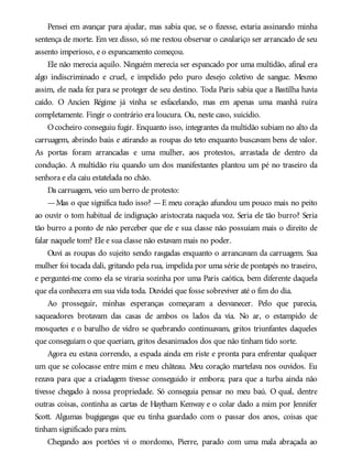 Pensei em avançar para ajudar, mas sabia que, se o fizesse, estaria assinando minha
sentença de morte. Em vez disso, só me restou observar o cavalariço ser arrancado de seu
assento imperioso, e o espancamento começou.
Ele não merecia aquilo. Ninguém merecia ser espancado por uma multidão, afinal era
algo indiscriminado e cruel, e impelido pelo puro desejo coletivo de sangue. Mesmo
assim, ele nada fez para se proteger de seu destino. Toda Paris sabia que a Bastilha havia
caído. O Ancien Régime já vinha se esfacelando, mas em apenas uma manhã ruíra
completamente. Fingir o contrário era loucura. Ou, neste caso, suicídio.
Ococheiro conseguiu fugir. Enquanto isso, integrantes da multidão subiam no alto da
carruagem, abrindo baús e atirando as roupas do teto enquanto buscavam bens de valor.
As portas foram arrancadas e uma mulher, aos protestos, arrastada de dentro da
condução. A multidão riu quando um dos manifestantes plantou um pé no traseiro da
senhora e ela caiu estatelada no chão.
Da carruagem, veio um berro de protesto:
—Mas o que significa tudo isso? —E meu coração afundou um pouco mais no peito
ao ouvir o tom habitual de indignação aristocrata naquela voz. Seria ele tão burro? Seria
tão burro a ponto de não perceber que ele e sua classe não possuíam mais o direito de
falar naquele tom? Ele e sua classe não estavam mais no poder.
Ouvi as roupas do sujeito sendo rasgadas enquanto o arrancavam da carruagem. Sua
mulher foi tocada dali, gritando pela rua, impelida por uma série de pontapés no traseiro,
e perguntei-me como ela se viraria sozinha por uma Paris caótica, bem diferente daquela
que ela conhecera em sua vida toda. Duvidei que fosse sobreviver até o fim do dia.
Ao prosseguir, minhas esperanças começaram a desvanecer. Pelo que parecia,
saqueadores brotavam das casas de ambos os lados da via. No ar, o estampido de
mosquetes e o barulho de vidro se quebrando continuavam, gritos triunfantes daqueles
que conseguiam o que queriam, gritos desanimados dos que não tinham tido sorte.
Agora eu estava correndo, a espada ainda em riste e pronta para enfrentar qualquer
um que se colocasse entre mim e meu château. Meu coração martelava nos ouvidos. Eu
rezava para que a criadagem tivesse conseguido ir embora; para que a turba ainda não
tivesse chegado à nossa propriedade. Só conseguia pensar no meu baú. O qual, dentre
outras coisas, continha as cartas de Haytham Kenway e o colar dado a mim por Jennifer
Scott. Algumas bugigangas que eu tinha guardado com o passar dos anos, coisas que
tinham significado para mim.
Chegando aos portões vi o mordomo, Pierre, parado com uma mala abraçada ao
 