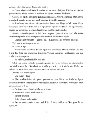 peito, os olhos disparando de um lado a outro.
—Graças a Deus, mademoiselle —disse ao me ver, e olhei para além dele, meu olhar
percorrendo o pátio e subindo a escadaria, até a porta da frente do château.
Oque vi foi o pátio com meus pertences espalhados. A porta do château estava aberta
e notei a devastação em seu interior. Minha casa tinha sido saqueada.
—A turba entrou e saiu em minutos —disse Pierre, sem fôlego. —Colocamos tábuas
nas janelas e trancamos tudo, mas eles capturaram o jardineiro Henri e ameaçaram matá-
lo caso não abríssemos as portas. Não tivemos escolha, mademoiselle.
Assenti, pensando apenas no baú em meu quarto, parte de mim querendo correr
diretamente para lá, outra parte precisando entender melhor tudo aquilo.
—Você agiu corretamente —garanti a ele. —E quanto a seus pertences pessoais?
Ele levantou a mala que segurava.
—Está tudo aqui.
—Mesmo assim, deve ter sido uma experiência apavorante. Deve ir embora. Esta não
é uma boa hora para se associar à nobreza. Vá para Versalhes e cuidaremos para que
receba uma recompensa.
—E a senhora, mademoiselle? Não irá?
Olhei para a casa, sentindo o coração apertado ao ver os pertences de minha família
descartados como lixo. Reconheci um vestido que pertencera à minha mãe. Então eles
tinham ido aos andares superiores e saqueado os quartos também.
Apontei com minha espada.
—Vou entrar —falei.
— Não, mademoiselle, não posso permitir — disse Pierre. — Ainda há alguns
bandidos lá dentro, completamente embriagados, revirando os quartos, procurando mais
pertences para roubar.
—Por isso entrarei. Para impedir que o façam.
—Mas estão armados, mademoiselle.
—Eu também estou.
—Estão bêbados e são cruéis.
— Ora, eu estou furiosa e sou cruel. E isto é ainda melhor. — Olhei para ele. —
Agora, vá.
v
 