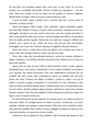 Ele não falou com seriedade quando disse sobre ficar na casa. Pierre era um bom
homem, mas sua lealdade tinha limites. Ele teria resistido aos saqueadores — mas não
tanto. Talvez fosse melhor eu não ter estado em casa quando os invasores chegaram.
Haveria banho de sangue. Talvez as pessoas erradas perdessem a vida.
À porta da frente, saquei a pistola. Com o cotovelo, abri mais a porta e pisei de
mansinho no hall de entrada.
Estava uma bagunça. Mesas viradas. Vasos quebrados. Saques indesejados jogados
para todo lado. Deitado de bruços, ali perto, estava um homem, roncando em um sono
embriagado. Arriado em um canto oposto, havia outro, este com o queixo encostado no
peito e uma garrafa de vinho vazia na mão. A porta da adega estava aberta e me aproximei
dali com cautela, pistolas erguidas. Esforcei-me, mas nada ouvi, cutuquei o bêbado mais
próximo com a ponta do pé e obtive um ronco mais alto por tê-lo incomodado.
Embriagado, sim. Cruel, não. Omesmo valia para o amiguinho dele perto da porta.
Exceto pelo ronco, o andar térreo estava em silêncio. Fui à escadaria que levava ao
porão e mais uma vez fiquei atenta aos ruídos, mas não ouvi nada.
Pierre tinha razão; eles provavelmente entraram e saíram em instantes, pilhando a
adega e a despensa, e sem dúvida roubando a prataria da copa. Minha casa era só mais um
passo pelo caminho.
Agora, rumo ao andar de cima. Voltei ao hall de entrada e tomei a escada, seguindo
diretamente para o meu quarto e encontrando-o em um estado semelhante ao restante da
casa, saqueado. Eles tinham encontrado o baú, mas evidentemente concluíram que seu
conteúdo não valia a pena, então contentaram-se apenas em espalhar tudo que havia
dentro pelo chão. Coloquei meu alfanje na bainha, a pistola no coldre e me pus de
joelhos, reunindo os papéis, arrumando-os e recolocando-os no baú. Felizmente o colar
estava no fundo, eles tinham deixado passar. Cuidadosamente, pus a correspondência por
cima dos fechos, alisando qualquer página amassada, mantendo as cartas juntas. Quando
terminei, tranquei o baú. Precisaria mandá-lo à Maison Royale para que ficasse seguro, tão
logo eu saísse e trancasse minha casa.
Eu estava entorpecida, percebi enquanto me colocava de pé e me sentava na beira da
cama para refletir. Só conseguia pensar em fechar as portas e arrastar-me a um canto
qualquer, evitando assim qualquer contato humano. Talvez fosse este o verdadeiro motivo
pelo qual havia mandado Pierre embora. Porque a pilhagem de minha casa dava-me outra
razão para lamentar, e eu queria me condoer sozinha.
Levantei-me e fui ao patamar de cima, olhando o hall de entrada logo abaixo do meu
 