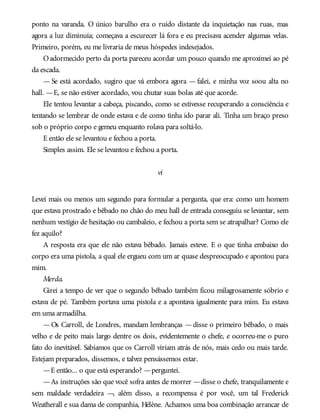 ponto na varanda. O único barulho era o ruído distante da inquietação nas ruas, mas
agora a luz diminuía; começava a escurecer lá fora e eu precisava acender algumas velas.
Primeiro, porém, eu me livraria de meus hóspedes indesejados.
Oadormecido perto da porta pareceu acordar um pouco quando me aproximei ao pé
da escada.
— Se está acordado, sugiro que vá embora agora — falei, e minha voz soou alta no
hall. —E, se não estiver acordado, vou chutar suas bolas até que acorde.
Ele tentou levantar a cabeça, piscando, como se estivesse recuperando a consciência e
tentando se lembrar de onde estava e de como tinha ido parar ali. Tinha um braço preso
sob o próprio corpo e gemeu enquanto rolava para soltá-lo.
E então ele se levantou e fechou a porta.
Simples assim. Ele se levantou e fechou a porta.
vi
Levei mais ou menos um segundo para formular a pergunta, que era: como um homem
que estava prostrado e bêbado no chão do meu hall de entrada conseguiu se levantar, sem
nenhum vestígio de hesitação ou cambaleio, e fechou a porta sem se atrapalhar? Como ele
fez aquilo?
A resposta era que ele não estava bêbado. Jamais esteve. E o que tinha embaixo do
corpo era uma pistola, a qual ele ergueu com um ar quase despreocupado e apontou para
mim.
Merda.
Girei a tempo de ver que o segundo bêbado também ficou milagrosamente sóbrio e
estava de pé. Também portava uma pistola e a apontava igualmente para mim. Eu estava
em uma armadilha.
—Os Carroll, de Londres, mandam lembranças —disse o primeiro bêbado, o mais
velho e de peito mais largo dentre os dois, evidentemente o chefe, e ocorreu-me o puro
fato do inevitável. Sabíamos que os Carroll viriam atrás de nós, mais cedo ou mais tarde.
Estejam preparados, dissemos, e talvez pensássemos estar.
—E então... o que está esperando? —perguntei.
—As instruções são que você sofra antes de morrer —disse o chefe, tranquilamente e
sem maldade verdadeira —, além disso, a recompensa é por você, um tal Frederick
Weatherall e sua dama de companhia, Hélène. Achamos uma boa combinação arrancar de
 