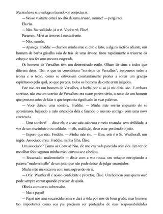 Mantenha-se em vantagem fazendo-os conjecturar.
—Nosso visitante estará no alto de uma árvore, mamãe? —perguntei.
Ela riu.
—Não. Na realidade, já o vi. Você o vê, Élise?
Paramos. Mirei as árvores à nossa frente.
—Não, mamãe.
—Apareça, Freddie —chamou minha mãe e, dito e feito, a alguns metros adiante, um
homem de barba grisalha saiu de trás de uma árvore, tirou rapidamente o tricorne da
cabeça e nos fez uma mesura exagerada.
Os homens de Versalhes têm um determinado estilo. Olham de cima a todos que
diferem deles. Têm o que eu considerava “sorrisos de Versalhes”, suspensos entre a
ironia e o tédio, como se estivessem constantemente prestes a soltar um gracejo
espirituoso pelo qual, ao que parecia, todos os homens da corte eram julgados.
Este não era um homem de Versalhes, a barba por si só já me dizia isso. E embora
sorrisse, não era um sorriso de Versalhes; era suave porém sério, o rosto de um homem
que pensava antes de falar e que imprimia significado às suas palavras.
— Você deixou uma sombra, Freddie. — Minha mãe sorriu enquanto ele se
aproximava, beijando a mão estendida dela e fazendo o mesmo comigo, com uma nova
reverência.
—Uma sombra? —disse ele, e a voz saiu calorosa e meio rosnada, sem civilidade, a
voz de um marinheiro ou soldado. —Ah, maldição, devo estar perdendo o jeito.
— Espero que não, Freddie. — Minha mãe riu. — Élise, este é o Sr. Weatherall, um
inglês. Associado meu. Freddie, minha filha, Élise.
Um associado? Como os Corvos? Não, ele não era nada parecido com eles. Em vez de
me olhar feio, segurou minha mão, curvou-se e a beijou.
— Encantado, mademoiselle — disse com a voz rouca, seu sotaque estropiando a
palavra “mademoiselle” de um jeito que não pude deixar de julgar encantador.
Minha mãe me encarou com uma expressão séria.
—O Sr. Weatherall é nosso confidente e protetor, Élise. Um homem com quem você
pode sempre contar quando precisar de ajuda.
Olhei-a com certo sobressalto.
—Mas e papai?
—Papai nos ama encarecidamente e dará a vida por nós de bom grado, mas homens
tão importantes como seu pai precisam ser protegidos de suas responsabilidades
 