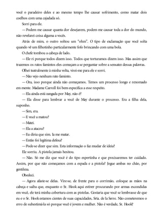 você o paradeiro deles e ao mesmo tempo lhe causar sofrimento, como matar dois
coelhos com uma cajadada só.
Sorri para ele.
—Podem me causar quanta dor desejarem, podem me causar toda a dor do mundo,
não revelarei coisa alguma a vocês.
Atrás de mim, o outro soltou um “ohm”. O tipo de exclamação que você solta
quando vê um filhotinho particularmente fofo brincando com uma bola.
Ochefe tombou a cabeça de lado.
—Ele ri porque todos dizem isso. Todos que torturamos dizem isso. Mas assim que
trazemos os ratos famintos eles começam a se perguntar sobre a sensatez dessas palavras.
Olhei teatralmente à minha volta, virei-me para ele e sorri.
—Não vejo nenhum rato faminto.
— Ora, isso porque ainda não começamos. Temos um processo longo e renomado
em mente. Madame Carroll foi bem específica a esse respeito.
—Ela ainda está zangada por May, não é?
— Ela disse para lembrar a você de May durante o processo. Era a filha dela,
suponho.
—Sim, era.
—E você a matou?
—Matei.
—Ela a atacou?
—Eu diria que sim. Ia me matar.
—Então foi legítima defesa?
—Pode-se dizer que sim. Esta informação o faz mudar de ideia?
Ele sorriu. A pistola jamais hesitou.
— Não. Só me diz que você é do tipo espertinha e que precisaremos ter cuidado.
Assim, por que não começamos com a espada e a pistola? Jogue ambas no chão, por
gentileza.
Obedeci.
— Agora afaste-se delas. Vire-se, de frente para o corrimão, coloque as mãos na
cabeça e saiba que, enquanto o Sr. Hook aqui estiver procurando por armas escondidas
em você, ele terá minha cobertura com as pistolas. Gostaria que você se lembrasse de que
eu e o Sr. Hookestamos cientes de suas capacidades, Srta. de la Serre. Não cometeremos o
erro de subestimá-la só porque você é jovem e mulher. Não é verdade, Sr. Hook?
 