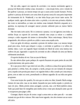 Dei um salto, segurei um suporte do corrimão e no mesmo movimento agarrei o
pescoço de Hook entre minhas coxas, torcendo-o — uma torção forte, com o intuito de
lhe quebrar o pescoço, ao mesmo tempo em que o usava como escudo humano. Porém,
quebrar o pescoço de homens com uma chave de pernas nunca foi uma parte importante
do treinamento do Sr. Weatherall, e eu não tinha forças para torcer tanto assim. De
qualquer modo, agora ele estava entre mim e a pistola, e era este meu primeiro objetivo.
Seu rosto se avermelhou, as mãos em minhas coxas tentando libertá-lo enquanto eu o
apertava, na esperança de conseguir exercer pressão suficiente para ao menos fazê-lo
desmaiar.
Não tive tanta sorte assim. Ele se contorcia e puxava, e eu me agarrava com todas as
minhas forças ao suporte do corrimão, sentindo meu corpo se esticar e a madeira
começar a ceder enquanto ele tentava se desvencilhar. Nesse meio-tempo, Harvey ficou
praguejando, daí colocou a pistola no coldre e sacou uma espada curta.
Com um grito de esforço, aumentei a pressão de minhas coxas e ao mesmo tempo
puxei para cima. Assim que estiquei o corpo, o corrimão se quebrou e se soltou em
minhas mãos, e por um segundo fiquei montada em Hook tal como uma menina nos
ombros do pai, segurando o suporte do corrimão no alto e olhando de cima um Harvey
subitamente atordoado.
Osuporte desabou de vez. Caiu na cara de Harvey.
Eu não saberia dizer quais pedaços do suporte fincaram em quais partes da cara dele
e, particularmente, não queria saber.
Só o que posso dizer é que mirei em um olho, e embora a estaca fosse grossa demais
para penetrar a órbita, bem, ela cumpriu a tarefa, porque em um instante ele avançava
com a espada curta pronta para atacar e no seguinte tinha o olho cravado por uma estaca e
girava, com as mãos no rosto, preenchendo os últimos segundos de sua vida com gritos
arrepiantes.
Com uma torção dos quadris, fiz com que eu caísse no chão, levando Hook comigo.
Caímos de mau jeito, mas eu me afastei, lançando-me para minha espada e a pistola no
meio do piso. Minha pistola estava carregada e pronta, mas a de Hook também estava.
Tudo que pude fazer foi mergulhar para minha arma e rezar para alcançá-la antes que ele
se recuperasse para pegar a dele.
Consegui, depois me pus de costas e ergui a arma entre as mãos para ele —no exato
instante em que ele fez o mesmo. Pelo mais breve segundo, nós dois tivemos um ao outro
sob mira.
 