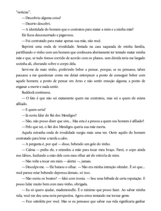 “notícias”.
—Descobriu alguma coisa?
—Decerto descobri.
—A identidade do homem que o contratou para matar a mim e a minha mãe?
Ele ficou desconcertado e pigarreou.
—Fui contratado para matar apenas sua mãe, não você.
Reprimi uma onda de irrealidade. Sentada na casa saqueada de minha família,
partilhando o vinho com um homem que confessava abertamente ter tentado matar minha
mãe e que, se tudo tivesse corrido de acordo com os planos, sem dúvida teria me largado
sozinha ali, chorando sobre o corpo dela.
Servi-me de mais vinho, preferindo beber a pensar, porque, se eu pensasse, talvez
passasse a me questionar como me deixei entorpecer a ponto de conseguir beber com
aquele homem; a ponto de pensar em Arno e não sentir emoção alguma; a ponto de
enganar a morte e nada sentir.
Ruddockcontinuou.
— O fato é que não sei exatamente quem me contratou, mas sei a quem ele estava
afiliado.
—E quem seria?
—Já ouviu falar do Rei dos Mendigos?
—Não, não posso dizer que sim... Mas esta é a pessoa a quem seu homem é afiliado?
—Pelo que sei, o Rei dos Mendigos queria sua mãe morta.
Aquela estranha onda de irrealidade surgiu mais uma vez. Ouvir aquilo do homem
contratado para levar a tarefa a cabo.
—A pergunta é, por quê —disse, bebendo um gole do vinho.
— Calma — pediu ele, e estendeu a mão para tocar meu braço. Parei, o copo ainda
nos lábios, fuzilando a mão dele com meu olhar até ele retirá-la de mim.
—Não volte a tocar em mim —alertei —, jamais.
—Desculpe-me. —Ele baixou o olhar. —Não era minha intenção ofender. É só que...
você parece estar bebendo depressa demais, só isso.
—Não ouviu os boatos? —falei com ironia. —Sou uma bêbada de certa reputação. E
posso lidar muito bem com meu vinho, obrigada.
—Eu só quero ajudar, mademoiselle. É o mínimo que posso fazer. Ao salvar minha
vida, você me deu uma nova perspectiva. Agora estou tentando me tornar gente.
—Fico satisfeita por você. Mas se eu pensasse que salvar sua vida significaria ganhar
 
