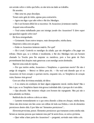 um sermão sobre o vinho que bebo, eu não teria me dado ao trabalho.
Ele assentiu.
—Mais uma vez, peço desculpas.
Tomei outro gole de vinho, apenas para contrariá-lo.
—Agora me diga o que sabe sobre o Rei dos Mendigos.
—Ele é um homem difícil de se encontrar. Os Assassinos já tentaram matá-lo.
Arqueei uma sobrancelha.
— Você estava trabalhando para um inimigo jurado dos Assassinos? E devo supor
que guardará segredo sobre isto?
Ele ficou envergonhado.
—Certamente. Eram outros tempos, mais desesperados, minha dama.
Desprezei a ideia com um gesto.
—Então os Assassinos tentaram matá-lo. Por quê?
— Ele é cruel. Controla os mendigos da cidade, que são obrigados a lhe pagar um
tributo. Dizem que, se o tributo é insuficiente, o Rei dos Mendigos tem um homem
chamado La Touche para lhe amputar os membros, pois a boa gente de Paris
provavelmente fará doações mais generosas a um mendigo assim destituído.
Reprimi uma onda de repulsa.
— Por que motivo ambos, Assassinos e Templários, o quereriam morto? Ele não é
amigo de ninguém. — Retorci os lábios para ele. — Ou você está dizendo que só os
Assassinos de bom coração o queriam morto, enquanto nós, os Templários de coração
ruim, fizemos vista grossa?
Com um olhar de tristeza estudada, ele falou:
— E eu estaria em condições de fazer algum julgamento moral, minha dama? Mas o
fato é que, se os Templários fazem vista grossa à atividade dele, é porque ele é um deles.
— Que absurdo. Não teríamos relação com homem tão repugnante. Meu pai não o
teria admitido na Ordem.
Ruddockdeu de ombros e abriu as mãos.
—Lamento tremendamente se o que estou dizendo a deixa em choque, minha dama.
Talvez não deva tomar este fato como um reflexo de toda sua Ordem, e sim de elementos
perniciosos dentro dela. E por falar em “elementos perniciosos”...
Elementos perniciosos, pensei. Elementos perniciosos que tramaram contra minha mãe.
Seriam as mesmas pessoas que mataram meu pai? Se assim fosse, eu seria a próxima.
—Quer voltar a fazer parte dos Assassinos? —perguntei, servindo mais vinho a ele.
 